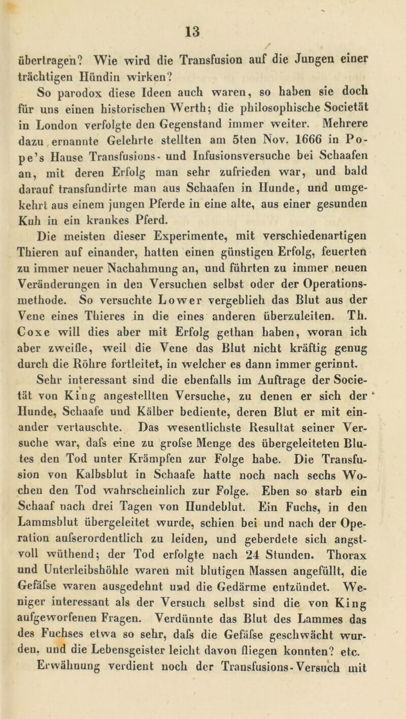 übertragen? Wie wird die Transfusion auf die Jungen einer trächtigen Hündin wirken? So parodox diese Ideen auch waren, so haben sie doch für uns einen historischen Werth; die philosophische Societät in London verfolgte den Gegenstand immer weiter. Mehrere dazu ernannte Gelehrte stellten am 5ten Nov. 1666 in Po- pe’s Hause Transfusions- uud Infusionsversuche bei Schaafen au, mit deren Erfolg man sehr zufrieden war, und bald darauf transfundirte man aus Schaafen in Hunde, und umge- kehrt aus einem jungen Pferde in eine alte, aus einer gesunden Kuh in ein krankes Pferd. Die meisten dieser Experimente, mit verschiedenartigen Thieren auf einander, hatten einen günstigen Erfolg, feuerten zu immer neuer Nachahmung an, und führten zu immer neuen Veränderungen in den Versuchen selbst oder der Operations- methode. So versuchte Lower vergeblieh das Blut aus der Vene eines Thiercs in die eines anderen überzuleiten. Th. Coxe will dies aber mit Erfolg gethan haben, woran ich aber zweifle, weil die Vene das Blut nicht kräftig genug durch die Röhre fortleitet, in welcher es dann immer gerinnt. Sehr interessant sind die ebenfalls im Aufträge der Socie- tät von King angestellten Versuche, zu denen er sich der* Hunde, Schaafe und Kälber bediente, deren Blut er mit ein- ander vertauschte. Das wesentlichste Resultat seiner Ver- suche war, dafs eine zu grofse Menge des übergeleiteten Blu- tes den Tod unter Krämpfen zur Folge habe. Die Transfu- sion von Kalbsblut in Schaafe hatte noch nach sechs Wo- chen den Tod wahrscheinlich zur Folge. Eben so starb ein Schaaf nach drei Tagen von Ilundeblut. Ein Fuchs, in den Lammsblut übergeleitet wurde, schien bei und nach der Ope- ration aufserordentlich zu leiden, und geberdete sich angst- voll wüthend; der Tod erfolgte nach 24 Stunden. Thorax und Unterleibshöhle waren mit blutigen Massen angefüllt, die Gefäfse waren ausgedehnt usui die Gedärme entzündet. We- niger interessant als der Versuch selbst sind die von King aufgeworfenen Fragen. Verdünnte das Blut des Lammes das des Fuchses etwa so sehr, dafs die Gefäfse geschwächt wur- den, und die Lebensgeister leicht davon fliegen konnten? etc. Erwähnung verdient noch der Transfusions-Versuch mit