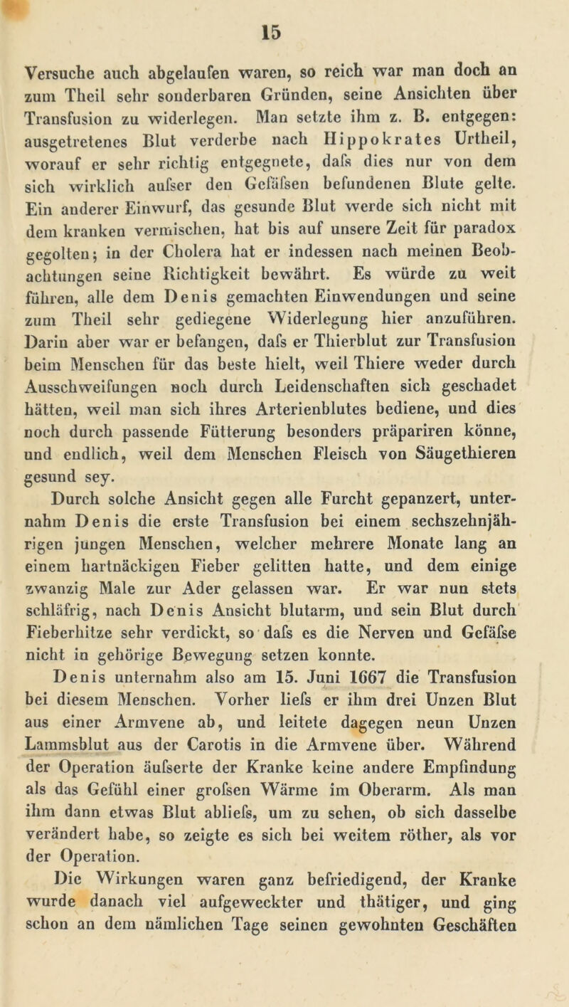 Versuche auch abgelaufen waren, so reich war man doch an zum Thcil sehr sonderbaren Gründen, seine Ansichten über Transfusion zu widerlegen. Man setzte ihm z. B. entgegen: ausgetretenes Blut verderbe nach Ilippokrates Urtheil, worauf er sehr richtig entgegnete, dafs dies nur von dem sich wirklich aufser den Gefüfsen befundenen Blute gelte. Ein anderer Einwurf, das gesunde Blut werde sich nicht mit dem kranken vermischen, hat bis auf unsere Zeit für paradox gegolten; in der Cholera hat er indessen nach meinen Beob- achtungen seine Richtigkeit bewährt. Es würde zu weit führen, alle dem Denis gemachten Einwendungen und seine zum Theil sehr gediegene Widerlegung hier anzuführen. Darin aber war er befangen, dafs er Thierblut zur Transfusion beim Menschen für das beste hielt, weil Thiere weder durch x^usschweifungen noch durch Leidenschaften sich geschadet hätten, weil man sich ihres Arterienblutes bediene, und dies noch durch passende Fütterung besonders präpariren könne, und endlich, weil dem Menschen Fleisch von Säugethieren gesund sey. Durch solche Ansicht gegen alle Furcht gepanzert, unter- nahm Denis die erste Transfusion bei einem sechszehnjäh- rigen jungen Menschen, welcher mehrere Monate lang an einem hartnäckigen Fieber gelitten hatte, und dem einige zwanzig Male zur Ader gelassen war. Er war nun stets schläfrig, nach Denis Ansicht blutarm, und sein Blut durch Fieberhitze sehr verdickt, so dafs es die Nerven und Gefäfse nicht in gehörige Bewegung setzen konnte. Denis unternahm also am 15. Juni 1667 die Transfusion * 4 bei diesem Menschen. Vorher liefs er ihm drei Unzen Blut aus einer ilrmvene ab, und leitete dagegen neun Unzen Lammsblut aus der Carotis in die Armvene über. Während der Operation äufserte der Kranke keine andere Empfindung als das Gefühl einer grofsen Wärme im Oberarm. Als man ihm dann etwas Blut abliefs, um zu sehen, ob sich dasselbe verändert habe, so zeigte es sich bei weitem röther, als vor der Operation. Die Wirkungen waren ganz befriedigend, der Kranke wurde danach viel aufgeweckter und thätiger, und ging schon an dem nämlichen Tage seinen gewohnten Geschäften