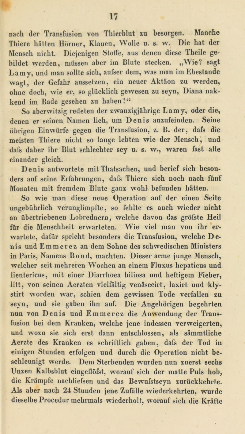 nach der Transfusion von Thierblut zu besorgen. Manche Thiere hätten Hörner, Klauen, Wolle u. s. w. Die hat der Mensch nicht. Diejenigen Stoffe, aus denen diese Theile ge- bildet werden, müssen aber im Blute stecken. „Wie? sagt Lamy, und man sollte sich, aufser dem, was man im Ehestande wagt, der Gefahr aussetzen, ein neuer Aktäon zu werden, ohne doch, wie er, so glücklich gewesen zu seyn, Diana nak- kend im Bade gesehen zu haben?“ So aberwitzig redeten der zwanzigjährige Lamy, oder die, denen er seinen Namen lieh, um Denis anzufeinden. Seine übrigen Einwürfe gegen die Transfusion, z. B. der, dafs die meisten Thiere nicht so lange lebten wie der Mensch, und dal's daher ihr Blut schlechter sey u. s. w., waren fast alle einander gleich. Denis antwortete mitThatsachen, und berief sich beson- ders auf seine Erfahrungen, dafs Thiere sich noch nach fünf Monaten mit fremdem Blute ganz wohl befunden hätten. So wie man diese neue Operation auf der einen Seite ungebührlich verunglimpfte, so fehlte es auch wieder nicht an übertriebenen Lobrednern, welche davon das gröfste Heil für die Menschheit erwarteten. Wie viel man von ihr er- wartete, dafür spricht besonders die Transfusion, welche De- nis und Emmerez an dem Sohne des schwedischen Ministers in Paris, Namens Bond, machten. Dieser arme junge Mensch, welcher seit mehreren Wochen an einem Fluxus hepaticus und lientericus, mit einer Diarrhoea biliosa und heftigem Fieber, litt, von seinen Aerzten vielfältig venäsecirt, laxirt und kly- stirt worden war, schien dem gewissen Tode verfallen zu seyn, und sie gaben ihn auf. Die Angehörigen begehrten nun von Denis und Emmerez die Anwendung der Trans- fusion bei dem Kranken, welche jene indessen verweigerten, und wozu sie sich erst dann entschlossen, als sämmtlichc Acrzte des Kranken es schriftlich gaben, dafs der Tod in einigen Stunden erfolgen und durch die Operation nicht be- schleunigt werde. Dem Sterbenden wurden nun zuerst sechs Unzen Kalbsblut eingeflöfst, worauf sich der matte Puls hob, die Krämpfe nachlicfsen und das Bewufstseyn zurückkehrte. Als aber nach 24 Stunden jene Zufälle wiederkehrten, wurde dieselbe Procedur mehrmals wiederholt, w orauf sich die Kräfte