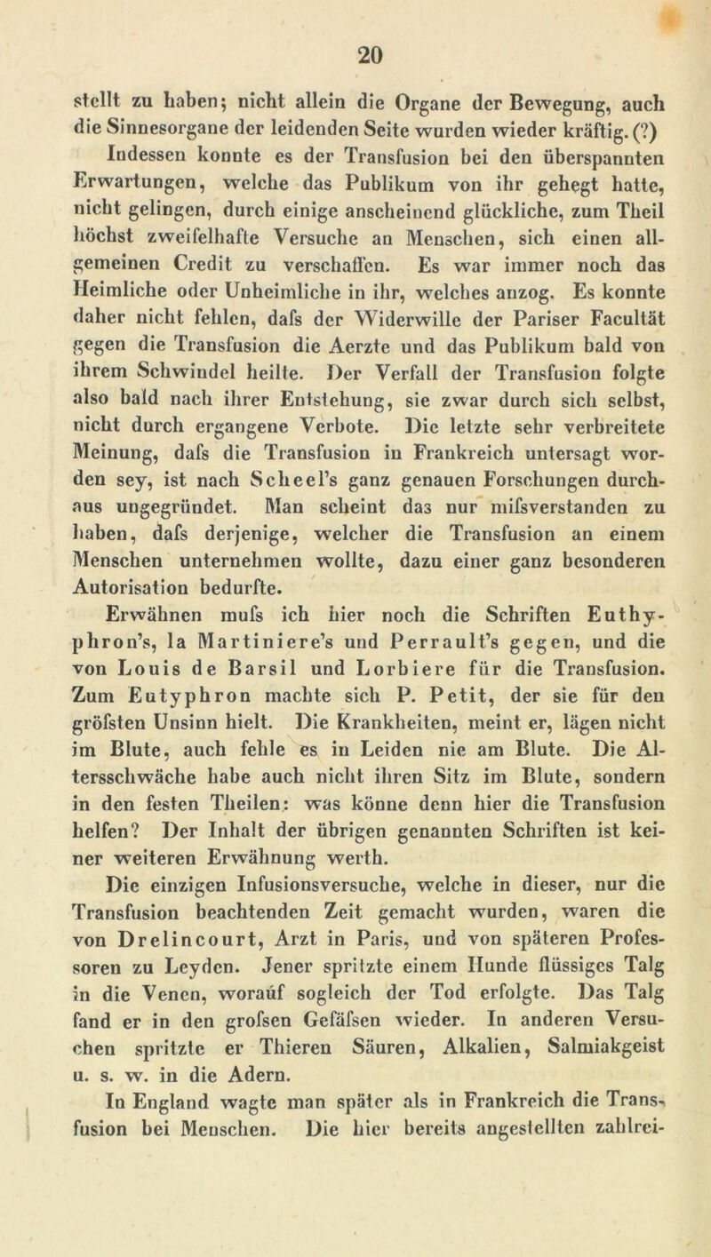 stellt zu haben; nicht allein die Organe der Bewegung, auch die Sinnesorgane der leidenden Seite wurden wieder kräftig. (?) Indessen konnte es der Transfusion bei den überspannten Erwartungen, welche das Publikum von ihr gehegt hatte, nicht gelingen, durch einige anscheinend glückliche, zum Theil höchst zweifelhafte Versuche an Menschen, sich einen all- gemeinen Credit zu verschaffen. Es war immer noch das Heimliche oder Unheimliche in ihr, welches anzog. Es konnte daher nicht fehlen, dafs der Widerwille der Pariser Facultät gegen die Transfusion die Aerzte und das Publikum bald von ihrem Schwindel heilte. Der Verfall der Transfusion folgte also bald nach ihrer Entstehung, sie zwar durch sich selbst, nicht durch ergangene Verbote. Die letzte sehr verbreitete Meinung, dafs die Transfusion in Frankreich untersagt wor- den sey, ist nach Scheel’s ganz genauen Forschungen durch- aus uugegriindet. Man scheint das nur mifsverstanden zu haben, dafs derjenige, welcher die Transfusion an einem Menschen unternehmen wollte, dazu einer ganz besonderen Autorisation bedurfte. Erwähnen mufs ich hier noch die Schriften Euthy- phron’s, la Martiniere’s und Perrault’s gegen, und die von Louis de Barsil und Lorbiere für die Transfusion. Zum Eutyphron machte sich P. Petit, der sie für den gröfsten Unsinn hielt. Die Krankheiten, meint er, lägen nicht im Blute, auch fehle es in Leiden nie am Blute. Die Al- tersschwäche habe auch nicht ihren Sitz im Blute, sondern in den festen Theilen: was könne denn hier die Transfusion helfen? Der Inhalt der übrigen genannten Schriften ist kei- ner weiteren Erwähnung werth. Die einzigen Infusionsversucbe, welche in dieser, nur die Transfusion beachtenden Zeit gemacht wurden, waren die von Drelincourt, Arzt in Paris, und von späteren Profes- soren zu Leyden. Jener spritzte einem Hunde flüssiges Talg in die Venen, worauf sogleich der Tod erfolgte. Das Talg fand er in den grofsen Gefäfsen wieder. In anderen Versu- chen spritzte er Thieren Säuren, Alkalien, Salmiakgeist u. s. w. in die Adern. In England wagte man später als in Frankreich die Trans-, fusion bei Menschen. Die hier bereits angestellten zahlrei-