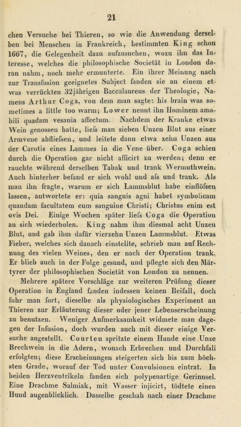 eben Versuche bei Thieren, so wie die Anwendung dersel- ben bei Menschen in Frankreich, bestimmten King schon 1667, die Gelegenheit dazu aufzusucheu, wozu ihn das In- teresse, welches die philosophische Societät in London da- ran nahm, noch mehr ermunterte. Ein ihrer Meinung nach zur Transfusion geeignetes Suhject fanden sic an einem et- was verrückten 32jährigen Baccalaureus der Theologie, Na- mens Arthur Coga, von dem man sagte: bis brain was so- metimes a little too warm; Lower nennt ihn Hominem ama- bili quadam vesania affectum. Nachdem der Kranke etwas Wein genossen hatte, liefs man sieben Unzen Blut aus einer Armvene abfliefsen, und leitete dann etwa zehn Unzen aus der Carotis eines Lammes in die Vene über. Coga schien durch die Operation gar nicht aflicirt zu werden; denn er rauchte während derselben Tabak und trank Wermuthwein. Auch hinterher befand er sich wohl und afs und trank. Als man ihn fragte, warum er sich Lammsblut habe einflöfseu lassen, antwortete er: quia sanguis agni habet symbolicam quandam facultatem cum sanguine Christi; Christus enim est ovis Dei. Einige Wochen später liefs Coga die Operation an sich wiederholen. King nahm ihm diesmal acht Unzen Blut, und gab ihm dafür vierzehn Unzen Lammsblut. Etwas Fieber, welches sich danach einstellte, schrieb man auf Rech- nung des vielen Weines, den er nach der Operation trank. Er blieb auch in der Folge gesund, und pflegte sich den Mär- tyrer der philosophischen Societät von London zu nennen. Mehrere spätere Vorschläge zur weiteren Prüfung dieser Operation in England fanden indessen keinen Beifall, doch fuhr man fort, dieselbe als physiologisches Experiment an Thieren zur Erläuterung dieser oder jener Lebenserscheinung zu benutzen. Weniger Aufmerksamkeit widmete man dage- gen der Infusion, doch wurden auch mit dieser einige Ver- suche angestellt. Courten spritzte einem Hunde eine Unze Brechwein in die Adern, wonach Erbrechen und Durchfall erfolgten; diese Erscheinungen steigerten sich bis zum höch- sten Grade, worauf der Tod unter Convulsionen eintrat. In beiden Herzventrikeln fanden sich polypenartige Gerinnsel. Eine Drachme Salmiak, mit Wasser injicirt, tödtete einen Hund augenblicklich. Dasselbe geschah nach einer Drachme