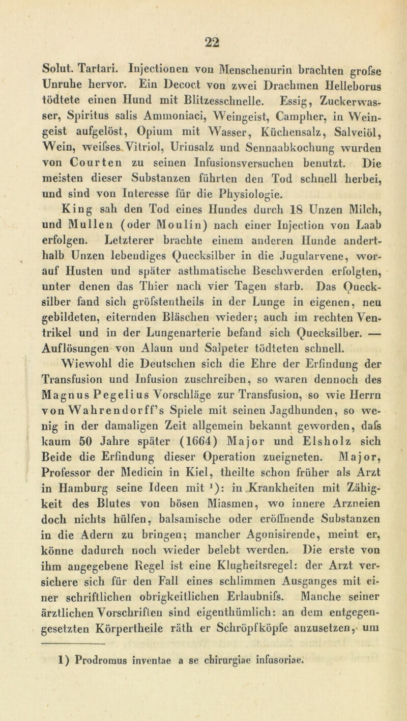 Solut. Tartari. Injectionen vou Mensclienurin brachten grofse Unruhe hervor. Ein Decoct von zwei Drachmen Helleborus tödtete einen Hund mit Blitzesschnelle. Essig, Zuckerwas- scr, Spiritus salis Ammoniaci, Weingeist, Campher, in Wein- geist aufgelöst, Opium mit Wasser, Küchensalz, Salvciöl, Wein, weifses Vitriol, Urinsalz und Scnnaabkochung wurden von Courten zu seinen Infusionsversuchen benutzt. Die meisten dieser Substanzen führten den Tod schnell herbei, und sind von Interesse für die Physiologie. King sah den Tod eines Hundes durch 18 Unzen Milch, und Müllen (oder Moulin) nach einer Injectiou von Laab erfolgen. Letzterer brachte einem anderen Hunde andert- halb Unzen lebendiges Quecksilber in die Jugularvene, wor- auf Husten und später asthmatische Beschwerden erfolgten, unter denen das Thier nach vier Tagen starb. Das Queck- silber fand sich gröfsteutheils in der Lunge in eigenen, neu gebildeten, eiternden Bläschen wieder; auch im rechten Ven- trikel und in der Lungenarteric befand sich Quecksilber. — Auflösungen von Alaun und Salpeter tüdteten schnell. Wiewohl die Deutschen sich die Ehre der Erfindung der Transfusion und Infusion zuschrciben, so waren dennoch des Magnus Pegeiius Vorschläge zur Transfusion, so wie Herrn vonWahrendorff’s Spiele mit seinen Jagdhunden, so we- nig in der damaligen Zeit allgemein bekannt geworden, dafs kaum 50 Jahre später (1664) Major und Eisholz sich Beide die Erfindung dieser Operation zueigneten. Major, Professor der Medicin in Kiel, theilte schon früher als Arzt in Hamburg seine Ideen mit J): in Krankheiten mit Zähig- keit des Blutes von bösen Miasmen, wo innere Arzneien doch nichts hülfen, balsamische oder eröffnende Substanzen in die Adern zu bringen; mancher Agonisirende, meint er, könne dadurch noch wieder belebt werden. Die erste von ihm angegebene Regel ist eine Klugheitsregel: der Arzt ver- sichere sich für den Fall eines schlimmen Ausganges mit ei- ner schriftlichen obrigkeitlichen Erlaubnifs. Manche seiner ärztlichen Vorschriflen sind eigenthümlich: an dem entgegen- gesetzten Körpertheile räth er Schröpf köpfe anzusetzen, um 1) Prodromus inventae a se ebirurgiae infusoriae.