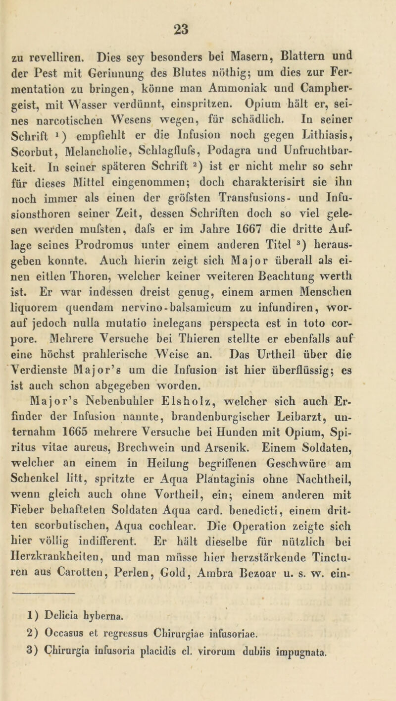 zu revelliren. Dies scy besonders bei Masern, Blattern und der Pest mit Gerinnung des Blutes nöthig; um dies zur Fer- mentation zu bringen, könne man Ammoniak und Campber- geist, mit Wasser verdünnt, einspritzen. Opium hält er, sei- nes narcotischen Wesens wegen, für schädlich. In seiner Schrift 1) empfiehlt er die Infusion noch gegen Lithiasis, Scorbut, Melancholie, Schlagflufs, Podagra und Unfruchtbar- keit. In seiner späteren Schrift 2) ist er nicht mehr so sehr für dieses Mittel eingenommen; doch charakterisirt sic ihn noch immer als einen der gröfsten Transfusions- und Infu- sionsthoren seiner Zeit, dessen Schriften doch so viel gele- sen werden mufsten, dafs er im Jahre 1667 die dritte Auf- lage seines Prodromus unter einem anderen Titel 3) heraus- geben konnte. Auch hierin zeigt sich Major überall als ei- nen eitlen Thoren, welcher keiner weiteren Beachtung werth ist. Er war indessen dreist genug, einem armen Menschen liquorem quendam nervino-balsamicum zu iufundiren, wor- auf jedoch nulla mutatio inelegans perspecta est in toto cor- pore. Mehrere Versuche bei Thieren stellte er ebenfalls auf eine höchst prahlerische Weise an. Das Urtheil über die Verdienste Major’s um die Infusion ist hier überflüssig; es ist auch schon abgegeben worden. Major’s Nebenbuhler Eisholz, welcher sich auch Er- finder der Infusion nannte, brandenburgischer Leibarzt, un- ternahm 1665 mehrere Versuche bei Hunden mit Opium, Spi- ritus vitae aureus, Brecliwein und Arsenik. Einem Soldaten, welcher an einem in Heilung begriffenen Geschwüre am Schenkel litt, spritzte er Aqua Pläntaginis ohne Nachtheil, wenn gleich auch ohne Vortheil, ein; einem anderen mit Fieber behafteten Soldaten Aqua card. benedicti, einem drit- ten scorbutischen, Aqua cochlear. Die Operation zeigte sich hier völlig indifferent. Er hält dieselbe für nützlich bei Herzkrankheiten, und man müsse hier herzstärkende Tinclu- ren aus Carotten, Perlen, Gold, Ambra Bezoar u. s. w. ein- 1) Delicia hyberna. 2) Occasus et regressus Chirurgiae infusoriae. 3) Chirurgia infusoria placidis cl. viroruin dubiis impugnata.