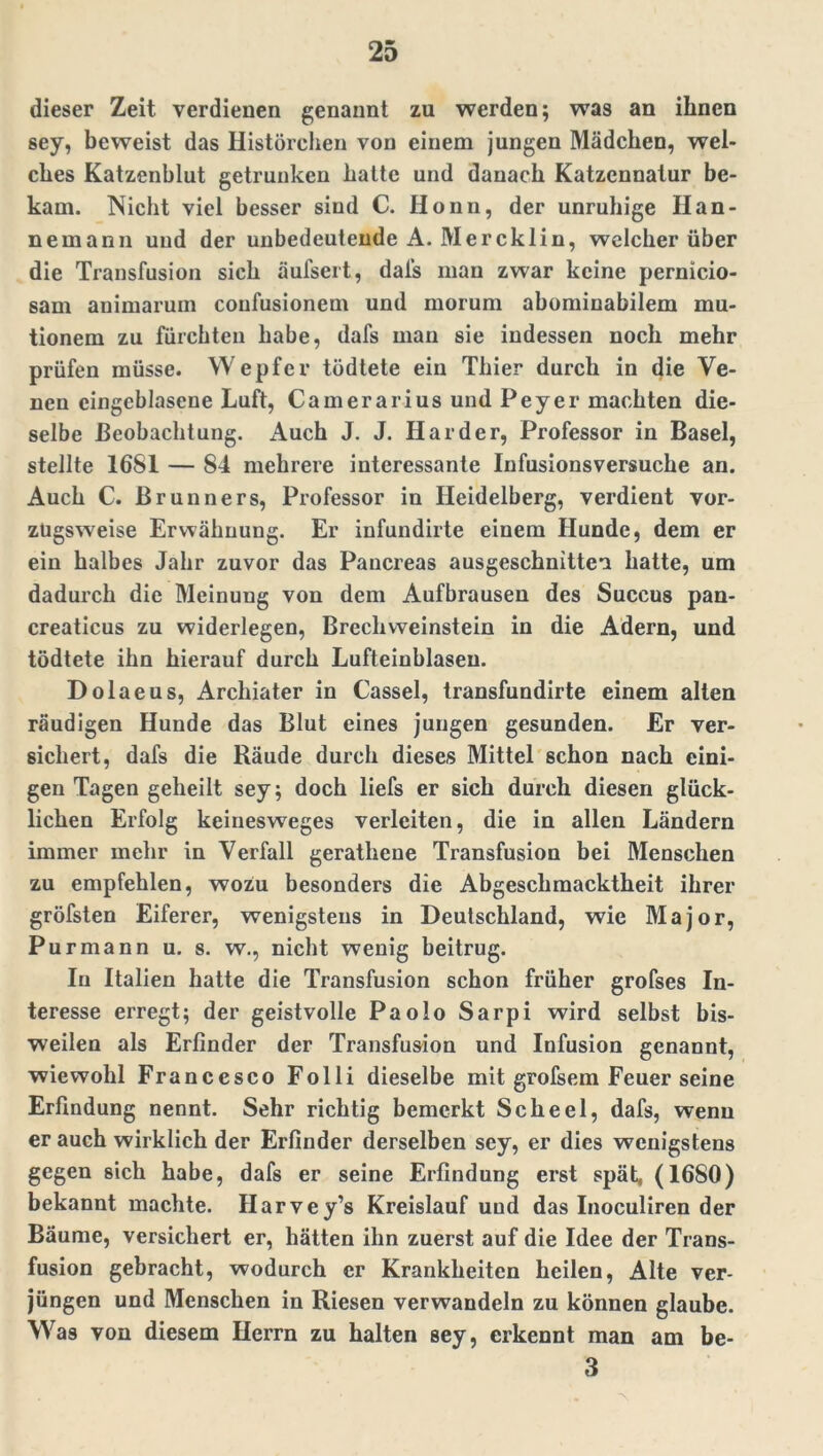 dieser Zeit verdienen genannt zu werden; was an ihnen sey, beweist das Histörchen von einem jungen Mädchen, wel- ches Katzenblut getrunken hatte und danach Katzennatur be- kam. Nicht viel besser sind C. Honn, der unruhige Han- nemann und der unbedeutende A. Mercklin, welcher über die Transfusion sich äufsert, dafs man zwar keine pernicio- sam animarum coufusionem und morum abominabilem mu- tionem zu fürchten habe, dafs man sie indessen noch mehr prüfen müsse. Wepfer tödtete ein Thier durch in die Ve- nen eingeblasene Luft, Camerarius und Peyer machten die- selbe Beobachtung. Auch J. J. Harder, Professor in Basel, stellte 16S1 — 84 mehrere interessante Infusionsversuche an. Auch C. Brunners, Professor in Heidelberg, verdient vor- zugsweise Erwähnung. Er infundirte einem Hunde, dem er ein halbes Jahr zuvor das Pancreas ausgeschnitten hatte, um dadurch die Meinuug von dem Aufbrauseu des Succus pan- creaticus zu widerlegen, Brechweinstein in die Adern, und tödtete ihn hierauf durch Lufteinblasen. Dolaeus, Archiater in Cassel, transfundirte einem alten räudigen Hunde das Blut eines jungen gesunden. Er ver- sichert, dafs die Räude durch dieses Mittel schon nach eini- gen Tagen geheilt sey; doch liefs er sich durch diesen glück- lichen Erfolg keinesweges verleiten, die in allen Ländern immer mehr in Verfall gerathene Transfusion bei Menschen zu empfehlen, wozu besonders die Abgeschmacktheit ihrer gröfsten Eiferer, wenigstens in Deutschland, wie Major, Pur mann u. s. w., nicht wenig beitrug. In Italien hatte die Transfusion schon früher grofses In- teresse erregt; der geistvolle Paolo Sarpi wird selbst bis- weilen als Erfinder der Transfusion und Infusion genannt, wiewohl Francesco Folli dieselbe mit grofsem Feuer seine Erfindung nennt. Sehr richtig bemerkt Scheel, dafs, wenn er auch wirklich der Erfinder derselben sey, er dies wenigstens gegen sich habe, dafs er seine Erfindung erst spät, (1680) bekannt machte. Harvey’s Kreislauf uud das Inoculiren der Bäume, versichert er, hätten ihn zuerst auf die Idee der Trans- fusion gebracht, wodurch er Krankheiten heilen, Alte ver- jüngen und Menschen in Riesen verwandeln zu können glaube. Was von diesem Herrn zu halten sey, erkennt man am be- 3
