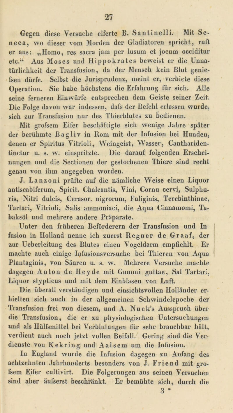 Gegen diese Versuche eiferte B. Santinclli. Mit Se- neca, wo dieser vom Morden der Gladiatoren spricht, rult er aus: „Homo, res sacra jam per lusum et jocum occiditur etc.“ Aus Moses und Hippokratcs beweist er die Unua- türlichkcit der Transfusion, da der Mensch kein Blut gcnie- fsen dürfe. Selbst die Jurisprudenz, meint er, verbiete diese Operation. Sie habe höchstens die Erfahrung für sich. Alle seine ferneren Einwürfe entsprechen dem Geiste seiner Zeit. Die Folge davon war indessen, dafs der Befehl erlassen wurde, sich zur Transfusion nur des Thierblutes zu bedienen. Mit grofsem Eifer beschäftigte sich wenige Jahre später der berühmte ßagliv in Rom mit der Infusion hei Hunden, denen er Spiritus Vitrioli, Weingeist, Wasser, Canthariden- tinctur u. s. w\ einspritzte. Die darauf folgenden Erschei- nungen und die Sectionen der gestorbenen Thiere sind recht genau von ihm angegeben worden. J. Lanzoni prüfte auf die nämliche Weise einen Liquor antiscabiferum, Spirit. Chalcantis, Vini, Cornu cervi, Sulphu- ris, Nitri dulcis, Cerasor. nigrorum, Fuliginis, Terebinthinae, Tartari, Vitrioli, Salis arnmoniaci, die Aqua Cinnamomi, Ta- baksöl und mehrere andere Präparate. Unter den früheren Beförderern der Transfusion und In fusion in Holland nenne ich zuerst Regner de Graaf, der zur Ueberleitung des Blutes einen Vogeldarm empfiehlt. Er machte auch einige Infusionsversuche bei Thieren von Aqua Plantaginis, von Säuren u. s. w\ Mehrere Versuche machte dagegen Anton de Hey de mit Gummi guttae, Sal Tartari, Liquor stypticus und mit dem Einblasen von Luft. Die überall verständigen und einsichtsvollen Holländer er- hielten sich auch in der allgemeinen Schwindelepoche der Transfusion frei von diesem, und A. Nuck’s Ausspruch über die Transfusion, die er zu physiologischen Untersuchungen und als Hülfsmittel bei Verblutungen für sehr brauchbar hält, verdient auch noch jetzt vollen Beifall. Gering sind die Ver- dienste von Kekring und Aalsem um die Infusion. In England wurde die Infusion dagegen zu Anfang des achtzehnten Jahrhunderts besonders von J. Friend mit gro- fsem Eifer cultivirt. Die Folgerungen aus seinen Versuchen sind aber äufserst beschränkt. Er bemühte sich, durch die 3 * i