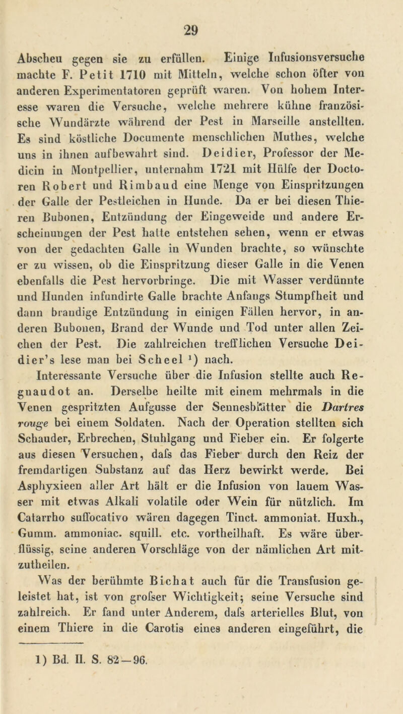 Abscheu gegen sie zu erfüllen. Einige Infusionsversuche machte F. Petit 1710 mit Mitteln, welche schon öfter von anderen Experimentatoren geprüft waren. Von hohem Inter- esse waren die Versuche, welche mehrere kühne französi- sche Wundärzte während der Pest in Marseille anstellten. Es sind köstliche Documente menschlichen Muthes, welche uns in ihnen auf bewahrt sind. Deidier, Professor der Me- dicin in Montpellier, unternahm 1721 mit Hülfe der Docto- ren Robert und Rimbaud eine Menge von Einspritzungen der Galle der Pestleichen in Hunde. Da er bei diesen Thie- reu Bubonen, Entzündung der Eingeweide und andere Er- scheinungen der Pest hatte entstehen sehen, wenn er etwas von der gedachten Galle in Wunden brachte, so wünschte er zu wissen, ob die Einspritzung dieser Galle in die Venen ebenfalls die Pest hervorbringe. Die mit Wasser verdünnte und Hunden infundirte Galle brachte Anfangs Stumpfheit und dann brandige Entzündung in einigen Fällen hervor, in an- deren Bubonen, Brand der Wunde und Tod unter allen Zei- chen der Pest. Die zahlreichen trefflichen Versuche Dei- dier’s lese man bei Scheel J) nach. Interessante Versuche über die Infusion stellte auch Re- guaudot an. Derselbe heilte mit einem mehrmals in die Venen gespritzten Aufgusse der SennesbKitter die Darires rouge bei einem Soldaten. Nach der Operation stellten sich Schauder, Erbrechen, Stuhlgang und Fieber ein. Er folgerte aus diesen Versuchen, dafs das Fieber durch den Reiz der fremdartigen Substanz auf das Herz bewirkt werde. Bei Asphyxieen aller Art hält er die Infusion von lauem Was- ser mit etwas Alkali volatile oder Wein für nützlich. Im Catarrho sufl'ocativo wären dagegen Tinct. ammoniat. Huxh., Gumm. ammoniac. squill. etc. vortheilhaft. Es wäre über- flüssig, seine anderen Vorschläge von der nämlichen Art mit- zutheilen. Was der berühmte Bichat auch für die Transfusion ge- leistet hat, ist von grofser Wichtigkeit; seine Versuche sind zahlreich. Er fand unter Anderem, dafs arterielles Blut, von einem Thicre in die Carotis eines anderen eingeführt, die 1) Bd. II. S. 82-96.