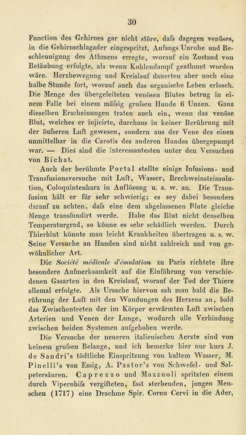 Function des Gehirnes gar nicht störe, dafs dagegen venöses, in die Gehirnschlagader eingespritzt, Antangs Unruhe und Be- schleunigung des Athmens erregte, worauf ein Zustand von Betäubung erfolgte, als wenn Kohlendampf geathmet worden wäre. Herzbewegung und Kreislauf dauerten aber noch eine halbe Stunde fort, worauf auch das organische Leben erlosch. Die Menge des übergeleiteten venösen Blutes betrug in ei- nem Falle bei einem mäfsig grofsen Hunde 6 Unzen. Ganz dieselben Erscheinungen traten auch ein, wenn das venöse Blut, welches er injicirte, durchaus in keiner Berührung mit der äufseren Luft gewesen, sondern aus der Vene des einen unmittelbar in die Carotis des anderen Hundes übergepumpt war. — Dies sind die interessantesten unter den Versuchen von Bichat. Auch der berühmte Portal stellte einige Infusions- und Transfusionsversuche mit Luft, Wasser, Brechweinsteinsolu- tion, Coloquintenharz in Auflösung u. s. w. an. Die Trans- fusion hält er für sehr schwierig; es sey dabei besonders darauf zu achten, dafs eine dem abgelassenen Blute gleiche Menge transfundirt werde. Habe das Blut nicht denselben Temperaturgrad, so könne es sehr schädlich werden. Durch Thierblut könnte man leicht Krankheiten übertragen u. s. w. Seine Versuche an Hunden sind nicht zahlreich und von ge- wöhnlicher Art. Die Societe medieale d’emulation zu Paris richtete ihre besondere Aufmerksamkeit auf die Einführung von verschie- denen Gasarten in den Kreislauf, worauf der Tod der Thiere allemal erfolgte. Als Ursache hiervon sah man bald die Be- rührung der Luft mit den Wandungen des Herzens an, bald das Zwischentreten der im Körper erwärmten Luft zwischen Arterien und Venen der Lunge, wodurch alle Verbindung zwischen beiden Systemen aufgehoben werde. Die Versuche der neueren italienischen Acrzte sind von keinem grofsen Belange, und ich bemerke hier nur kurz J. de Sandri’s tödtliche Einspritzung von kaltem Wasser, M. Pinelli’s von Essig, A. Pastor’s von Schwefel- und Sal- petersäuren. Caprezzo und Mazzuoli spritzten einem durch Vipernbifs vergifteten, fast sterbenden, jungen Men- schen (1717) eine Drachme Spir. Cornu Cervi in die Ader,