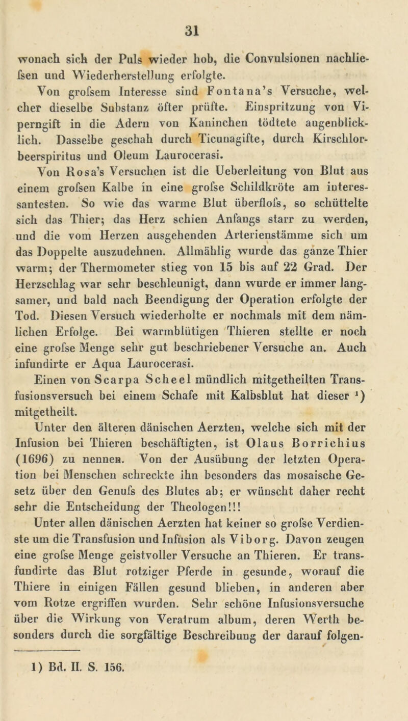 wonach sich der Puls wieder hob, die Convulsionen nachlie- fsen und Wiederherstellung erfolgte. Von grofsem Interesse sind Fontana’s Versuche, wel- cher dieselbe Substanz öfter prüfte. Einspritzung von Vi- perngift in die Adern von Kaninchen tödtete augenblick- lich. Dasselbe geschah durch Ticunagiftc, durch Kirschlor- beerspiritus und Oleum Laurocerasi. Von Rosa’s Versuchen ist die Ueberleitung von Blut aus einem grofsen Kalbe in eine grofse Schildkröte am interes- santesten. So wie das warme Blut überflofs, so schüttelte sich das Thier; das Herz schien Anfangs starr zu werden, und die vom Herzen ausgehenden Arterienstämme sich um das Doppelte auszudehnen. Allmählig wurde das ganze Thier warm; der Thermometer stieg von 15 bis auf 22 Grad. Der Herzschlag war sehr beschleunigt, dann wurde er immer lang- samer, und bald nach Beendigung der Operation erfolgte der Tod. Diesen Versuch wiederholte er nochmals mit dem näm- lichen Erfolge. Bei warmblütigen Thieren stellte er noch eine grofse Menge sehr gut beschriebener Versuche an. Auch infundirte er Aqua Laurocerasi. Einen von Scarpa Scheel mündlich mitgetheilten Trans- fusionsversuch bei einem Schafe mit Kalbsblut hat dieser J) mitgetheilt. Unter den älteren dänischen Aerzten, welche sich mit der Infusion bei Thieren beschäftigten, ist Olaus Borriehius (1696) zu nennen. Von der Ausübung der letzten Opera- tion bei Menschen schreckte ihn besonders das mosaische Ge- setz über den Genufs des Blutes ab; er wünscht daher recht sehr die Entscheidung der Theologen!!! Unter allen dänischen Aerzten hat keiner so grofse Verdien- ste um die Transfusion und Infusion als Viborg. Davon zeugen eine grofse Menge geistvoller Versuche an Thieren. Er trans- fundirte das Blut rotziger Pferde in gesunde, worauf die Thiere in einigen Fällen gesund blieben, in anderen aber vom Rotze ergriffen wurden. Sehr schöne Infusionsversuche über die Wirkung von Veratrum album, deren Werth be- sonders durch die sorgfältige Beschreibung der darauf folgen-