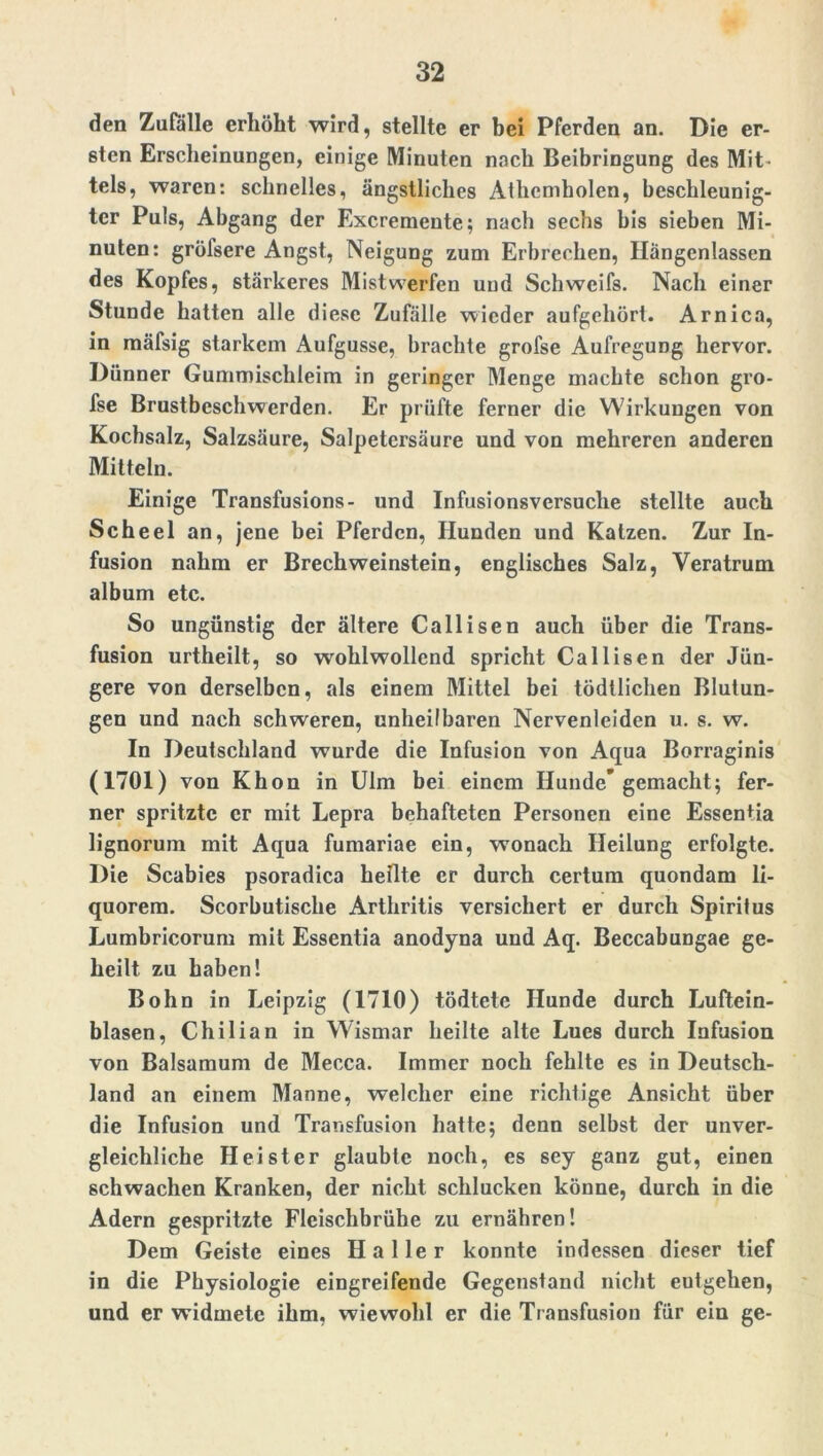 den Zufalle erhöht wird, stellte er bei Pferden an. Die er- sten Erscheinungen, einige Minuten nach Beibringung des Mit- tels, waren: schnelles, ängstliches Athcmholen, beschleunig- ter Puls, Abgang der Excremeute; nach sechs bis sieben Mi- nuten: gröfsere Angst, Neigung zum Erbrechen, Hängenlassen des Kopfes, stärkeres Mistwerfen und Schweifs. Nach einer Stunde hatten alle diese Zufälle wieder aufgehört. Arnica, in mäfsig starkem Aufgusse, brachte grofse Aufregung hervor. Dünner Gummischleim in geringer Menge machte schon gro- fse Brustbeschwerden. Er prüfte ferner die Wirkungen von Kochsalz, Salzsäure, Salpetersäure und von mehreren anderen Mitteln. Einige Transfusions- und Infusionsversuche stellte auch Scheel an, jene bei Pferden, Hunden und Katzen. Zur In- fusion nahm er BrechWeinstein, englisches Salz, Veratrum album etc. So ungünstig der ältere Callisen auch über die Trans- fusion urtheilt, so wohlwollend spricht Callisen der Jün- gere von derselben, als einem Mittel bei tödtlichen Blutun- gen und nach schweren, unheilbaren Nervenleiden u. s. w. In Deutschland wurde die Infusion von Aqua Borraginis (1701) von Khon in Ulm bei einem Hunde’gemacht; fer- ner spritzte er mit Lepra behafteten Personen eine Essentia lignorum mit Aqua fumariae ein, wonach Heilung erfolgte. Die Scabies psoradica heilte er durch certum quondam li- quorem. Scorbutische Arthritis versichert er durch Spiritus Lumbricorum mit Essentia anodyna und Aq. Beccabungae ge- heilt zu haben! Bohn in Leipzig (1710) tödtete Hunde durch Luftein- blasen, Chilian in Wismar heilte alte Lues durch Infusion von Baisamum de Mecca. Immer noch fehlte es in Deutsch- land an einem Manne, welcher eine richtige Ansicht über die Infusion und Transfusion hatte; denn selbst der unver- gleichliche Heister glaubte noch, es sey ganz gut, einen schwachen Kranken, der nicht schlucken könne, durch in die Adern gespritzte Fleischbrühe zu ernähren! Dem Geiste eines Haller konnte indessen dieser tief in die Physiologie eingreifende Gegenstand nicht eutgehen, und er widmete ihm, wiewohl er die Transfusion für ein ge-