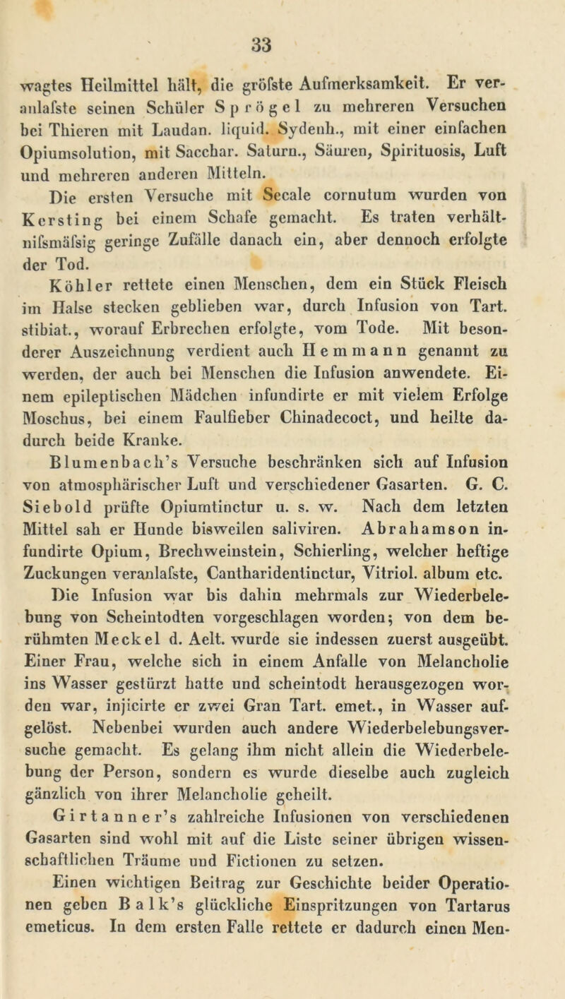 wagtes Heilmittel liält, die gröfste Aufmerksamkeit. Er ver- anlafste seinen Schüler Sprögel zu mehreren Versuchen bei Thieren mit Laudan. liquid. Sydenh., mit einer einfachen Opiumsolulion, mit Sacchar. Saturn., Säuren, Spirituosis, Luft und mehreren anderen Mitteln. Die ersten Versuche mit Secale cornutum wurden von Kersting bei einem Schafe gemacht. Es traten verhält- nifsmäfsig geringe Zufälle danach ein, aber dennoch erfolgte der Tod. Köhler rettete einen Menschen, dem ein Stück Fleisch im Halse stecken geblieben war, durch Infusion von Tart. stibiat., worauf Erbrechen erfolgte, vom Tode. Mit beson- derer Auszeichnung verdient auch II e m m a n n genannt zu werden, der auch bei Menschen die Infusion anwendete. Ei- nem epileptischen Mädchen infundirte er mit vielem Erfolge Moschus, bei einem Faulfiebcr Chinadecoct, und heilte da- durch beide Kranke. Blumenbach’s Versuche beschränken sich auf Infusion von atmosphärischer Luft und verschiedener Gasarten. G. C. Sieb old prüfte Opiurntinctur u. s. w. Nach dem letzten Mittel sah er Hunde bisweilen saliviren. Abrahamson in- fundirte Opium, Brechweinstein, Schierling, welcher heftige Zuckungen veranlafste, Cantharidentinctur, Vitriol, album etc. Die Infusion war bis dahin mehrmals zur Wiederbele- bung von Sclieintodten vorgeschlagen worden; von dem be- rühmten Meckel d. Aelt. wurde sie indessen zuerst ausgeübt. Einer Frau, welche sich in einem Anfalle von Melancholie ins Wasser gestürzt hatte und scheintodt herausgezogen wor- den war, injicirte er zwei Gran Tart. emet., in Wasser auf- gelöst. Nebenbei wurden auch andere Wiederbelebungsver- suche gemacht. Es gelang ihm nicht allein die Wiederbele- bung der Person, sondern es wurde dieselbe auch zugleich gänzlich von ihrer Melancholie geheilt. Girtanner’s zahlreiche Infusionen von verschiedenen Gasarten sind wohl mit auf die Liste seiner übrigen wissen- schaftlichen Träume und Fictionen zu setzen. Einen wichtigen Beitrag zur Geschichte beider Operatio- nen geben Balk’s glückliche Einspritzungen von Tartarus emeticus. In dem ersten Falle rettete er dadurch eincu Men-