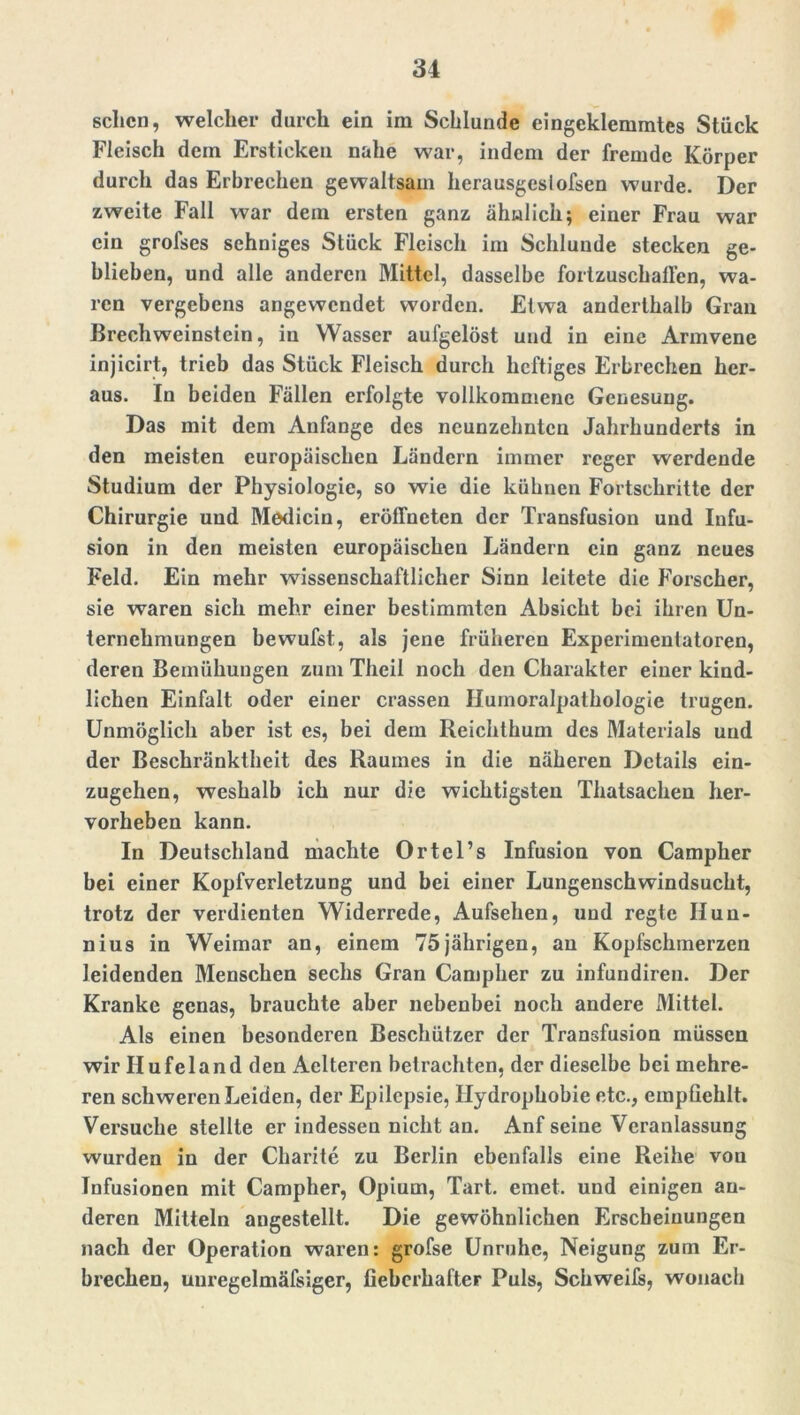 sehen, welcher durch ein im Schlunde eingeklemmtes Stück Fleisch dem Ersticken nahe war, indem der fremde Körper durch das Erbrechen gewaltsam herausgesiofsen wurde. Der zweite Fall war dem ersten ganz ähnlich; einer Frau war ein grofses sehniges Stück Fleisch im Schlunde stecken ge- blieben, und alle anderen Mittel, dasselbe fortzusehallen, wa- ren vergebens angewendet worden. Etwa anderthalb Gran Brechweinstein, in Wasser aufgelöst und in eine Armvene injicirt, trieb das Stück Fleisch durch heftiges Erbrechen her- aus. In beiden Fällen erfolgte vollkommene Genesung. Das mit dem Anfänge des neunzehnten Jahrhunderts in den meisten europäischen Ländern immer reger werdende Studium der Physiologie, so wie die kühnen Fortschritte der Chirurgie und Medicin, eröffneten der Transfusion und Infu- sion in den meisten europäischen Ländern ein ganz neues Feld. Ein mehr wissenschaftlicher Sinn leitete die Forscher, sie waren sich mehr einer bestimmten Absicht bei ihren Un- ternehmungen bewufst, als jene früheren Experimentatoren, deren Bemühungen zum Theil noch den Charakter einer kind- lichen Einfalt oder einer crassen Humoralpathologie trugen. Unmöglich aber ist es, bei dem Reichthum des Materials und der Beschränktheit des Raumes in die näheren Details ein- zugehen, weshalb ich nur die wichtigsten Thatsachen lier- vorheben kann. In Deutschland machte Ortel’s Infusion von Campher bei einer Kopfverletzung und bei einer Lungenschwindsucht, trotz der verdienten Widerrede, Aufsehen, und regte IIun- nius in Weimar an, einem 75jährigen, an Kopfschmerzen leidenden Menschen sechs Gran Campher zu infundiren. Der Kranke genas, brauchte aber nebenbei noch andere Mittel. Als einen besonderen Beschützer der Transfusion müssen wir Ilufeland den Aelteren betrachten, der dieselbe bei mehre- ren schweren Leiden, der Epilepsie, Hydrophobie etc., empfiehlt. Versuche stellte er indessen nicht an. Anf seine Veranlassung wurden in der Charite zu Berlin ebenfalls eine Reihe von Infusionen mit Campher, Opium, Tart. ernet. und einigen an- deren Mitteln augestellt. Die gewöhnlichen Erscheinungen nach der Operation waren: grofse Unruhe, Neigung zum Er- brechen, uuregelmäfsiger, fieberhafter Puls, Schweifs, wonach