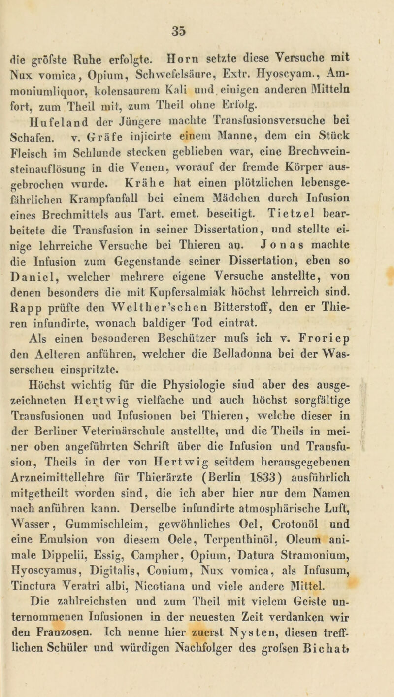 die gröfstc Ruhe erfolgte. Horn setzte diese Versuche mit Nux vomica, Opium, Schwefelsäure, Extr. Ilyoscyam., Am* moniumliquor, kolensaurem Kali und . einigen anderen Mitteln fort, zum Theil mit, zum Theil ohne Erlolg. Hufeland der Jüngere machte Transfusionsversuche bei Schafen, v. Gräfe injicirte einem Manne, dem ein Stück Fleisch im Schlunde stecken geblieben war, eine Brechwein- steinauflösung in die Venen, worauf der fremde Körper aus- gebrochen wurde. Krähe hat einen plötzlichen lebensge- fährlichen Krampfanfall bei einem Mädchen durch Infusion eines Brechmittels aus Tart. emet. beseitigt. Tietzel bear- beitete die Transfusion in seiner Dissertation, und stellte ei- nige lehrreiche Versuche bei Thieren au. Jonas machte die Infusion zum Gegenstände seiner Dissertation, eben so Daniel, welcher mehrere eigene Versuche anstellte, von denen besonders die mit Kupfersalmiak höchst lehrreich sind. Rapp prüfte den Welther’schen Bitterstoff, den er Thie- ren infundirte, wonach baldiger Tod eintrat. Als einen besonderen Beschützer mufs ich v. Froriep den Aelteren anführen, welcher die Belladonna bei der Was- serscheu einspritzte. Höchst wichtig für die Physiologie sind aber des ausge- zeichneten Hertwig vielfache und auch höchst sorgfältige Transfusionen und Infusionen bei Thieren, welche dieser in der Berliner Veterinärschule anstellte, und die Theils in mei- ner oben angeführten Schrift über die Infusion und Transfu- sion, Theils in der von Hertwig seitdem herausgegebenen Arzneimittellehre für Thierärzte (Berlin 1833) ausführlich mitgetheilt worden sind, die ich aber hier nur dem Namen nach anführen kann. Derselbe infundirte atmosphärische Luft, Wasser, Gummischleim, gewöhnliches Oel, Crotonöl und eine Emulsion von diesem Oele, Terpenthinöl, Oleum ani- male Dippelii, Essig, C'ampher, Opium, Datura Stramonium, Ilyoscyamus, Digitalis, Conium, Nux vomica, als Infusum, Tinctura Veratri albi, Nicotiana und viele andere Mittel. Die zahlreichsten und zum Theil mit vielem Geiste un- ternommenen Infusionen in der neuesten Zeit verdanken wir den Franzosen. Ich nenne hier zuerst Nysten, diesen treff- lichen Schüler und würdigen Nachfolger des grofsen Bichat»