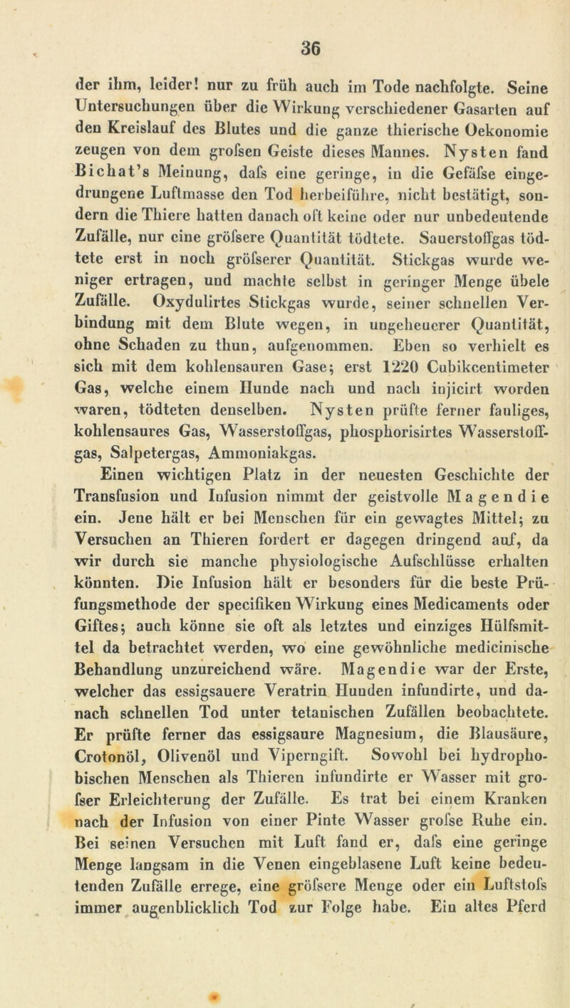 der ihm, leider! nur zu früh auch im Tode nachfolgte. Seine Untersuchungen über die Wirkung verschiedener Gasarien auf den Kreislauf des Blutes und die ganze thierische Oekonomie zeugen von dem grofsen Geiste dieses Mannes. Nysten fand Bichat’s Meinung, dafs eine geringe, in die Gefäfse einge- drungene Luftmasse den Tod herbeiführe, nicht bestätigt, son- dern die Thiere hatten danach oft keine oder nur unbedeutende Zufälle, nur eine gröfsere Quantität tödtete. SauerstofTgas töd- tete erst in noch gröfserer Quantität. Stickgas wurde we- niger ertragen, und machte selbst in geringer Menge übele Zufälle. Oxydulirtes Stickgas wurde, seiner schnellen Ver- bindung mit dem Blute wegen, in ungeheuerer Quantität, ohne Schaden zu tliun, aufgenommen. Eben so verhielt es sich mit dem kohlensauren Gase; erst 1220 Cubikcentimeter Gas, welche einem Hunde nach und nach injicirt worden waren, tödteten denselben. Nysten prüfte ferner fauliges, kohlensaures Gas, Wasserstolfgas, phospkorisirtes WasserstolT- gas, Salpetergas, Ammoniakgas. Einen wichtigen Platz in der neuesten Geschichte der Transfusion und Infusion nimmt der geistvolle M a g e n d i e ein. Jene hält er bei Menschen für ein gewagtes Mittel; zu Versuchen an Thieren fordert er dagegen dringend auf, da wir durch sie manche physiologische Aufschlüsse erhalten könnten. Die Infusion hält er besonders für die beste Prü- fungsmethode der spccifiken Wirkung eines Medicaments oder Giftes; auch könne sie oft als letztes und einziges Hülfsmit- tel da betrachtet werden, wo eine gewöhnliche medicinische Behandlung unzureichend wäre. Magendie war der Erste, welcher das essigsauere Veratrin Hunden infundirte, und da- nach schnellen Tod unter tetanischen Zufällen beobachtete. Er prüfte ferner das essigsaure Magnesium, die Blausäure, Crotonöl, Olivenöl und Viperngift. Sowohl bei hydropho- bischen Menschen als Thieren infundirte er Wasser mit gro- fser Erleichterung der Zufälle. Es trat bei einem Kranken nach der Infusion von einer Pinte Wasser grofse Ruhe ein. Bei seinen Versuchen mit Luft fand er, dafs eine geringe Menge langsam in die Venen eingeblasene Luft keine bedeu- tenden Zufälle errege, eine gröfsere Menge oder ein Luftstofs immer augenblicklich Tod zur Folge habe. Ein altes Pferd /