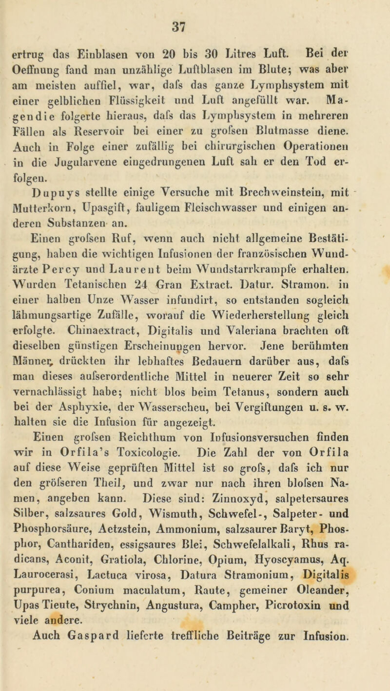 ertrug (las Einblasen von 20 bis 30 Litres Luft. Bei der Oeffnung fand man unzählige Luftblasen im Blute; was aber am meisten aufficl, war, dafs das ganze Lymphsystem mit einer gelblichen Flüssigkeit und Luft angefüllt war. Ma- gendie folgerte hieraus, dafs das Lymphsystem in mehreren Fällen als Reservoir bei einer zu grofsen Blutmasse diene. Auch in Folge einer zufällig bei chirurgischen Operationen in die Jugularvene eiugedrungenen Luft sah er den Tod er- folgen. Dupuys stellte einige Versuche mit BrechWeinstein, mit Mutterkorn, Upasgift, fauligem Flcischwasser und einigen an- deren Substanzen an. Einen grofsen Ruf, wenn auch nicht allgemeine Bestäti- gung, haben die wichtigen Infusionen der französischen W und- ärzte Percy und Laurent beim Wundstarrkrämpfe erhalten. Wurden Tetanischen 24 Gran Extract. Dafür. Stramon. in einer halben Unze WTasser infundirt, so entstanden sogleich lähmungsartige Zufalle, worauf die Wiederherstellung gleich erfolgte. Chinaextract, Digitalis und Valeriana brachten oft dieselben günstigen Erscheinungen hervor. Jene berühmten Männer drückten ihr lebhaftes Bedauern darüber aus, dafs man dieses aufserordentliche Mittel in neuerer Zeit so sehr vernachlässigt habe; nicht blos beim Tetanus, sondern auch bei der Asphyxie, der Wasserscheu, bei Vergiftungen u. s. w. halten sie die Infusion für angezeigt. Eiuen grofsen Reicht hum von Infusionsversuchen finden wir in Orfila’s Toxicologie. Die Zahl der von Orfila auf diese W7eise geprüften Mittel ist so grofs, dafs ich nur den gröfseren Theil, und zwar nur nach ihren blofsen Na- men, angeben kann. Diese sind: Zinnoxyd, salpetcrsaures Silber, salzsaures Gold, Wismuth, Schwefel-, Salpeter- und Phosphorsäure, Aetzstein, Ammonium, salzsaurer Baryt, Phos- phor, Canthariden, essigsaures Blei, Schwefelalkali, Rhus ra- dicans, Aconit, Gratiola, Chlorine, Opium, Ilyoscyamus, Aq. Laurocerasi, Lactuca virosa, Datura Stramonium, Digitalis purpurea, Conium maculatum, Raute, gemeiner Oleander, Upas Tieute, Strychnin, Angustura, Campher, Picrotoxin und viele andere. Auch Ga spar d lieferte treffliche Beiträge zur Infusion.