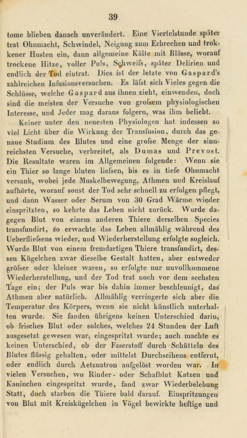 tomc blieben danach unverändert. Eine Viertelstunde später trat Ohnmacht, Schwindel, Neigung zum Erbrechen und trok- kener Husten ein, dann allgemeine Kälte mit Blässe, worauf trockene Hitze, voller Puls, S^iweifs, später Delirien und endlich der Tod eiutrat. Dies ist der letzte von Gaspard’s zahlreichen Infusionsversuchen. Es läfst sich Vieles gegen die Schlüsse, welche Gaspardaus ihnen zieht, einwenden, doch sind die meisten der Versuche von grofsem physiologischen Interesse, und Jeder mag daraus folgern, was ihm beliebt. Keiner uuter den neuesten Physiologen hat indessen so viel Licht über die Wirkung der Transfusion, durch das ge- naue Studium des Blutes und eine grofse Menge der sinn- reichsten Versuche, verbreitet, als Dumas und Prevost. Die Resultate waren im Allgemeinen folgende: Wenn sie ein Thier so lange bluten liefsen, bis cs in tiefe Ohnmacht versank, wobei jede Muskelbewegung, Athmen und Kreislauf aufhörte, worauf sonst der Tod sehr schnell zu erfolgen pflegt, und dann Wasser oder Serum von 30 Grad Wärme wieder einspritzten, so kehrte das Leben nicht zurück. Wurde da- gegen Blut von einem anderen Thiere derselben Species transfundirt, So erwachte das Leben allmählig während des Ueberfliefsens wieder, und Wiederherstellung erfolgte sogleich. Wurde Blut von einem fremdartigen Thiere transfundirt, des- sen Kügelchen zwar dieselbe Gestalt hatten, aber entweder gröfser oder kleiner waren, so erfolgte nur unvollkommene Wiederherstellung, und der Tod trat noch vor dem sechsten Tage ein; der Puls war bis dahin immer beschleunigt, das Athmen aber natürlich. Allmählig verringerte sich aber die Temperatur des Körpers, wenn sie nicht künstlich unterhal- ten wurde. Sie fanden übrigens keinen Unterschied darin, ob frisches Blut oder solches, welches 24 Stunden der Luft ausgesetzt gewesen war, eingespritzt wurde; auch machte es keinen Unterschied, ob der Faserstoff durch Schütteln des Blutes flüssig gehalten, oder mittelst Durchseihens entfernt, oder endlich durch Aetznatron aufgelöst worden war. In vielen Versuchen, wo Rinder- oder Schafblut Katzen und Kaninchen eingespritzt wurde, fand zwar Wiederbelebung Statt, doch starben die Thiere bald darauf. Einspritzungen von Blut mit Kreiskügelchen in Vögel bewirkte heftige und