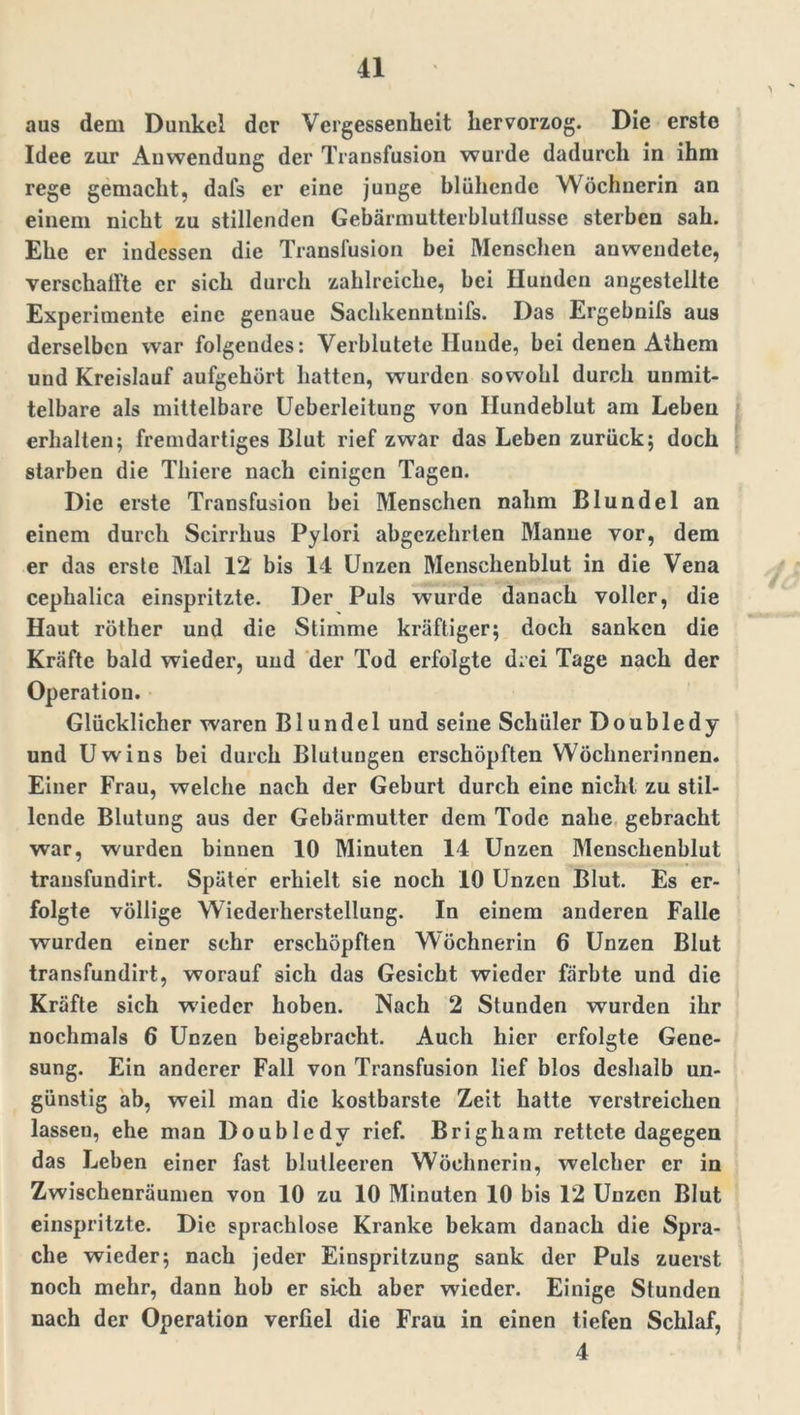aus dem Dunkel der Vergessenheit hervorzog. Die erste Idee zur Anwendung der Transfusion wurde dadurch in ihm rege gemacht, dal's er eine junge blühende Wöchnerin an einem nicht zu stillenden Gebärmutterblutflusse sterben sah. Ehe er indessen die Transfusion bei Menschen anwendete, verschallte er sich durch zahlreiche, bei Hunden angestellte Experimente eine genaue Sachkenntnis. Das Ergebnis aus derselben war folgendes: Verblutete Hunde, bei denen Athem und Kreislauf aufgehört hatten, wurden sowohl durch unmit- telbare als mittelbare Ueberleitung von Hundeblut am Leben erhalten; fremdartiges Blut rief zwar das Leben zurück; doch starben die Thiere nach einigen Tagen. Die erste Transfusion bei Menschen nahm Blundel an einem durch Scirrhus Pylori abgezehrten Manne vor, dem er das erste Mal 12 bis 14 Unzen Menschenblut in die Vena cephalica einspritzte. Der Puls wurde danach voller, die Haut röther und die Stimme kräftiger; doch sanken die Kräfte bald wieder, und der Tod erfolgte drei Tage nach der Operation. Glücklicher waren Blundel und seine Schüler Doubledy und Uwins bei durch Blutungen erschöpften Wöchnerinnen. Einer Frau, welche nach der Geburt durch eine nicht zu stil- lende Blutung aus der Gebärmutter dem Tode nahe gebracht war, wurden binnen 10 Minuten 14 Unzen Menschenblut transfundirt. Später erhielt sie noch 10 Unzen Blut. Es er- folgte völlige Wiederherstellung. In einem anderen Falle wurden einer sehr erschöpften Wöchnerin 6 Unzen Blut transfundirt, worauf sich das Gesiebt wieder färbte und die Kräfte sich wieder hoben. Nach 2 Stunden wurden ihr nochmals 6 Unzen beigebracht. Auch hier erfolgte Gene- sung. Ein anderer Fall von Transfusion lief blos deshalb un- günstig ab, weil man die kostbarste Zeit hatte verstreichen lassen, ehe man Doubledy rief. Brigham rettete dagegen das Leben einer fast blutleeren Wöchnerin, welcher er in Zwischenräumen von 10 zu 10 Minuten 10 bis 12 Unzen Blut einspritzte. Die sprachlose Kranke bekam danach die Spra- che wieder; nach jeder Einspritzung sank der Puls zuerst noch mehr, dann hob er sich aber wieder. Einige Stunden nach der Operation verfiel die Frau in einen tiefen Schlaf, 4