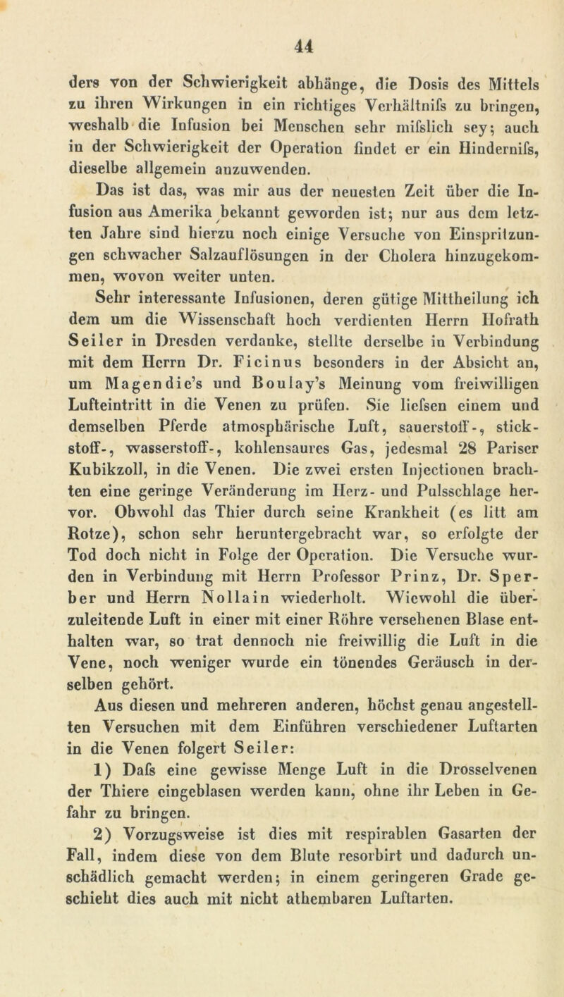 ders von der Schwierigkeit abhänge, die Dosis des Mittels zu ihren Wirkungen in ein richtiges Verhältnifs zu bringen, weshalb die Infusion bei Menschen sehr mifslieh sey; auch in der Schwierigkeit der Operation findet er ein Hindernifs, dieselbe allgemein auzuwenden. Das ist das, was mir aus der neuesten Zeit über die In- fusion aus Amerika bekannt geworden ist; nur aus dem letz- ten Jahre sind hierzu noch einige Versuche von Einspritzun- gen schwacher Salzauflösungen in der Cholera hinzugekom- men, wrovon weiter unten. Sehr interessante Infusionen, deren gütige Mittheilung ich dem um die Wissenschaft hoch verdienten Herrn Ilofrath Seiler in Dresden verdanke, stellte derselbe in Verbindung mit dem Herrn Dr. Ficinus besonders in der Absicht an, um Magen die’s und Boulay’s Meinung vom freiwilligen Lufteintritt in die Venen zu prüfen. Sie liefsen einem und demselben Pferde atmosphärische Luft, sauerstolf-, Stick- stoff-, Wasserstoff-, kohlensaures Gas, jedesmal 28 Pariser Kubikzoll, in die Venen. Die zwei ersten Injectionen brach- ten eine geringe Veränderung im Herz- und Pulsschlage her- vor. Obwohl das Thier durch seine Krankheit (es litt am Rotze), schon sehr heruntergebracht war, so erfolgte der Tod doch nicht in Folge der Operation. Die Versuche wur- den in Verbindung mit Herrn Professor Prinz, Dr. Sper- ber und Herrn Nollain wiederholt. Wiewohl die über- zuleitcnde Luft in einer mit einer Röhre versehenen Blase ent- halten war, so trat dennoch nie freiwillig die Luft in die Vene, noch weniger wurde ein tönendes Geräusch in der- selben gehört. Aus diesen und mehreren anderen, höchst genau angestell- ten Versuchen mit dem Einfuhren verschiedener Luftarten in die Venen folgert Seiler: 1) Dafs eine gewisse Menge Luft in die Drosselvcnen der Thiere cingcblasen werden kann, ohne ihr Leben in Ge- fahr zu bringen. 2) Vorzugsweise ist dies mit respirablen Gasarten der Fall, indem diese von dem Blute resorbirt und dadurch un- schädlich gemacht werden; in einem geringeren Grade ge- schieht dies auch mit nicht athembaren Luftarten.