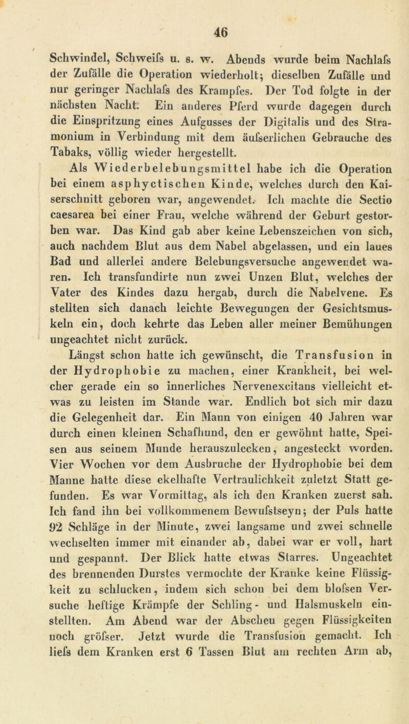 Schwindel, Schweifs u. s. w. Abends wurde beim Nachlafs der Zufälle die Operation wiederholt; dieselben Zufälle und nur geringer Nachlafs des Krampfes. Der Tod folgte in der nächsten Nacht. Ein anderes Pferd wurde dagegen durch die Einspritzung eines Aufgusses der Digitalis und des Stra- monium in Verbindung mit dem äufserlichen Gebrauche des Tabaks, völlig wieder hergestellt. Als Wiederbelebungsmittel habe ich die Operation bei einem asphyctischen Kinde, welches durch den Kai- serschnitt geboren war, angewendeL Ich machte die Sectio caesarea bei einer Frau, welche während der Geburt gestor- ben war. Das Kind gab aber keine Lebenszeichen von sich, auch nachdem Blut aus dem Nabel abgelassen, und ein laues Bad und allerlei andere Belebungsversuche angewendet wa- ren. Ich transfundirte nun zwei Unzen Blut, welches der Vater des Kindes dazu hergab, durch die Nabelvene. Es stellten sich danach leichte Bewegungen der Gesichtsmus- keln ein, doch kehrte das Leben aller meiner Bemühungen ungeachtet nicht zurück. Längst schon hatte ich gewünscht, die Transfusion in der Hydrophobie zu machen, einer Krankheit, bei wel- cher gerade ein so innerliches Nervenexcitans vielleicht et- was zu leisten im Stande war. Endlich bot sich mir dazu die Gelegenheit dar. Ein Mann von einigen 40 Jahren war durch einen kleinen Schafhund, den er gewöhnt hatte, Spei- sen aus seinem Munde herauszulccken, angesteckt worden. Vier Wochen vor dem Ausbruche der Hydrophobie bei dem Manne hatte diese ekelhafte Vertraulichkeit zuletzt Statt ge- funden. Es war Vormittag, als ich den Kranken zuerst sah. Ich fand ihn bei vollkommenem Bcwufstseyn; der Puls hatte 92 Schläge in der Minute, zwei langsame und zwei schnelle wechselten immer mit einander ab, dabei war er voll, hart und gespannt. Der Blick hatte etwas Starres. Ungeachtet des brennenden Durstes vermochte der Kranke keine Flüssig- keit zu schlucken, indem sich schon bei dem blofsen Ver- suche heftige Krämpfe der Schling - und Halsmuskeln ein- stellten. Am Abend war der Abscheu gegen Flüssigkeiten noch gröfser. Jetzt wurde die Transfusion gemacht. Ich liefs dem Kranken erst 6 Tassen Blut am rechten Arm ab,