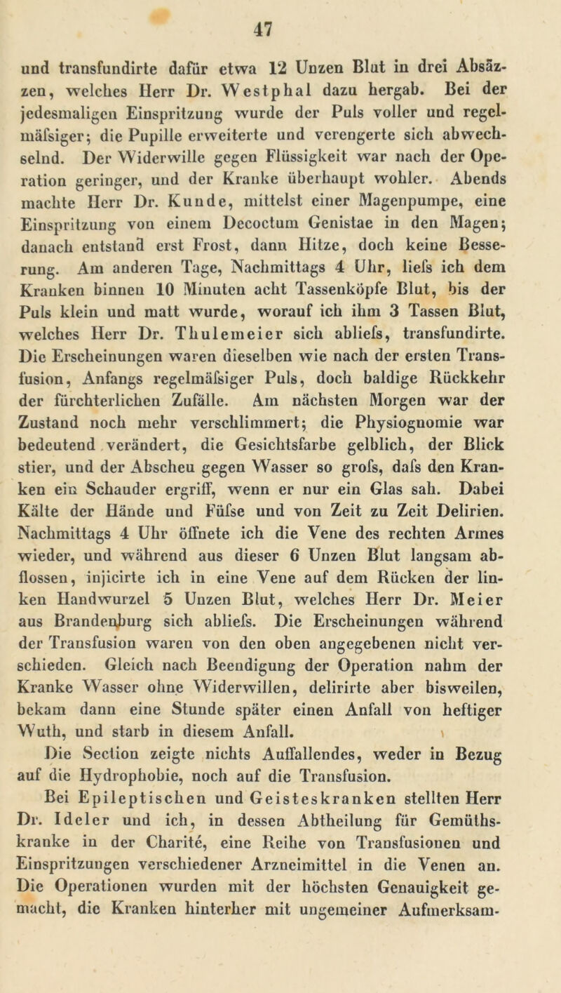 und transfundirte dafür etwa 12 Unzen Blut in drei Absäz- zen, welches Herr Dr. Westphal dazu hergab. Bei der jedesmaligen Einspritzung wurde der Puls voller und regel- mäfsiger; die Pupille erweiterte und verengerte sich abwech- selnd. Der Widerwille gegen Flüssigkeit war nach der Ope- ration geringer, und der Kranke überhaupt wohlcr. Abends machte Herr Dr. Kunde, mittelst einer Magenpumpe, eine Einspritzung von einem Decoctum Genistae in den Magen; danach entstand erst Frost, dann Hitze, doch keine Besse- rung. Am anderen Tage, Nachmittags 4 Uhr, liefs ich dem Kranken binnen 10 Minuten acht Tassenkopfe Blut, bis der Puls klein und matt wurde, worauf ich ihm 3 Tassen Blut, welches Herr Dr. Thule in eier sich abliefs, transfundirte. Die Erscheinungen waren dieselben wie nach der ersten Trans- fusion, Anfangs regelmäfsiger Puls, doch baldige Rückkehr der fürchterlichen Zufälle. Am nächsten Morgen war der Zustand noch mehr verschlimmert; die Physiognomie war bedeutend verändert, die Gesichtsfarbe gelblich, der Blick stier, und der Abscheu gegen Wasser so grofs, dafs den Kran- ken ein Schauder ergriff, wenn er nur ein Glas sah. Dabei Kälte der Hände und Füfse und von Zeit zu Zeit Delirien. Nachmittags 4 Uhr öffnete ich die Vene des rechten Annes wieder, und während aus dieser 6 Unzen Blut langsam ab- flossen, injicirte ich in eine Vene auf dem Rücken der lin- ken Handwurzel 5 Unzen Blut, welches Herr Dr. Meier aus Brandenburg sich abliefs. Die Erscheinungen während der Transfusion waren von den oben angegebenen nicht ver- schieden. Gleich nach Beendigung der Operation nahm der Kranke Wasser ohne Widerwillen, delirirte aber bisweilen, bekam dann eine Stunde später einen Anfall von heftiger Wuth, und starb in diesem Anfall. Die Section zeigte nichts Auffallendes, weder in Bezug auf die Hydrophobie, noch auf die Transfusion. Bei Epileptischen und Geisteskranken stellten Herr Dr. Ideler und ich, in dessen Abtheilung für Gemüths- kranke in der Charite, eine Reihe von Transfusionen und Einspritzungen verschiedener Arzneimittel in die Venen an. Die Operationen wurden mit der höchsten Genauigkeit ge- macht, die Kranken hinterher mit ungemeiner Aufmerksam-