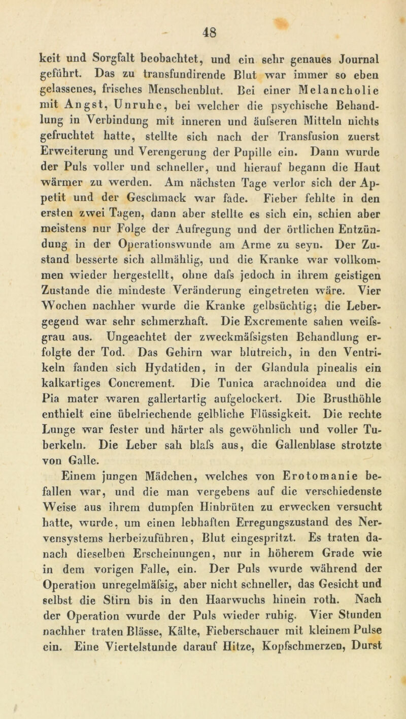 keit und Sorgfalt beobachtet, und ein ßehr genaues Journal geführt. Das zu transfundirende Blut war immer so eben gelassenes, frisches Mcnschcnblut. Bei einer Melancholie mit Angst, Unruhe, bei welcher die psychische Behand- lung in Verbindung mit inneren und äufseren Mitteln nichts gefruchtet hatte, stellte sich nach der Transfusion zuerst Erweiterung und Verengerung der Pupille ein. Dann wurde der Puls voller und schneller, und hierauf begann die Haut wärmer zu werden. Am nächsten Tage verlor sich der Ap- petit und der Geschmack war fade. Fieber fehlte in den ersten zwei Tagen, dann aber stellte cs sich ein, schien aber meistens nur Folge der Aufregung und der örtlichen Entzün- dung in der Operationswunde am Arme zu seyn. Der Zu- stand besserte sich allmäklig, und die Kranke war vollkom- men wieder hergestellt, ohne dafs jedoch in ihrem geistigen Zustande die mindeste Veränderung eingetreten wäre. Vier Wochen nachher wurde die Kranke gelbsüchtig; die Leber- gegend war sehr schmerzhaft. Die Excrcmente sahen weifs- grau aus. Ungeachtet der zweckmäfsigsten Behandlung er- folgte der Tod. Das Gehirn war blutreich, in den Ventri- keln fanden sich Hydatiden, in der Glandula pinealis ein kalkartiges Concrement. Die Tunica arachnoidea und die Pia mater waren gallertartig aufgelockert. Die Brusthöhle enthielt eine übelriechende gelbliche Flüssigkeit. Die rechte Lunge war fester und härter als gewöhnlich und voller Tu- berkeln. Die Leber sah blafs aus, die Gallenblase strotzte von Galle. Einem jungen Mädchen, welches von Erotomanie be- fallen war, und die man vergebens auf die verschiedenste Weise aus ihrem dumpfen Hinbrüten zu erwecken versucht hatte, wurde, um einen lebhaften Erregungszustand des Ner- vensystems herbeizufübren, Blut cingespritzt. Es traten da- nach dieselben Erscheinungen, nur in höherem Grade wie in dem vorigen Falle, ein. Der Puls wurde während der Operation unregelmäfsig, aber nicht schneller, das Gesicht und selbst die Stirn bis in den Haarwuchs hinein roth. Nach der Operation wurde der Puls wieder ruhig. Vier Stunden nachher traten Blässe, Kälte, Fieberschauer mit kleinem Pulse ein. Eine Viertelstunde darauf Hitze, Kopfschmerzen, Durst