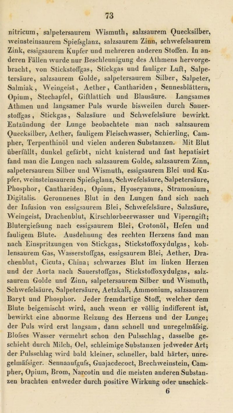nitricum, salpetersaurem Wismuth, salzsaurem Quecksilber, weinsteinsaurcra Spiefsglanz, salzsaurem Zinn, schwefelsaurem Zink, essigsaurem Kupfer und mehreren anderen Stoffen. In an- deren Fällen wurde nur Beschleunigung des Athmens hervorge- bracht, von Stickstoffgas, Stickgas und fauliger Luft, Salpe- tersäure, salzsaurem Golde, salpetersaurem Silber, Salpeter, Salmiak, Weingeist, Aether, Canthariden, Sennesblättern, Opium, Stechapfel, Giftlattich und Blausäure. Langsames Athmen und langsamer Puls wurde bisweilen durch Sauer- stoffgas , Stickgas, Salzsäure und Schwefelsäure bewirkt. Entzündung der Lunge beobachtete man nach salzsaurem Quecksilber, Aether, fauligem Fleischwasser, Schierling, Cam- pher, Terpenthinöl und vielen anderen Substanzen. Mit Blut überfüllt, dunkel gefärbt, nicht knisternd und fast hepatisirt fand man die Lungen nach salzsaurem Golde,, salzsaurem Zinn, salpetersaurem Silber und Wismuth, essigsaurem Blei und Ku- pfer, weinsteinsaurem Spiefsglanz, Schwefelsäure, Salpetersäure, Phosphor, Canthariden, Opium, Hyoscyamus, Stramonium, Digitalis. Geronnenes Blut in den Lungen fand sich nach der Infusion von essigsaurem Blei, Schwefelsäure, Salzsäure, Weingeist, Drachenblut, Kirschlorbeerwasser und Viperngift; Blutergiefsung nach essigsaurem Blei, Crotonöl, Hefen und fauligem Blute. Ausdehnung des rechten Herzens fand man nach Einspritzungen von Stickgas, Stickstoffoxydulgas, koh- lensaurem Gas, Wasserstoffgas, essigsaurem Blei, Aether, Dra- chenblut, Cicuta, China; schwarzes Blut im linken Herzen und der Aorta nach Sauerstoffgas, Stickstoffoxydulgas, salz- saurem Golde und Zinn, salpetersaurem Silber und Wismuth, Schwefelsäure, Salpetersäure, Aetzkali, Ammonium, salzsaurem Baryt und Phosphor. Jeder fremdartige Stoff, welcher dem Blute beigemischt wird, auch wenn er völlig indifferent ist, bewirkt eine abnorme Heizung des Herzens und der Lunge; der Puls wird erst langsam, dann schnell und unregelmäfsig. Blofses Wasser vermehrt schon den Pulsschlag, dasselbe ge- schieht durch Milch, Oel, schleimige Substanzen jedweder Art; der Pulsschlag wird bald kleiner, schneller, bald härter, unre- gelmäfsiger. Sennaaufgufs, Guajacdecoct, Brechweinstein, Cam- pher, Opium, Brom, Narcotin und die meisten anderen Substan- zen brachten entweder durch positive Wirkung oder unschick- 6