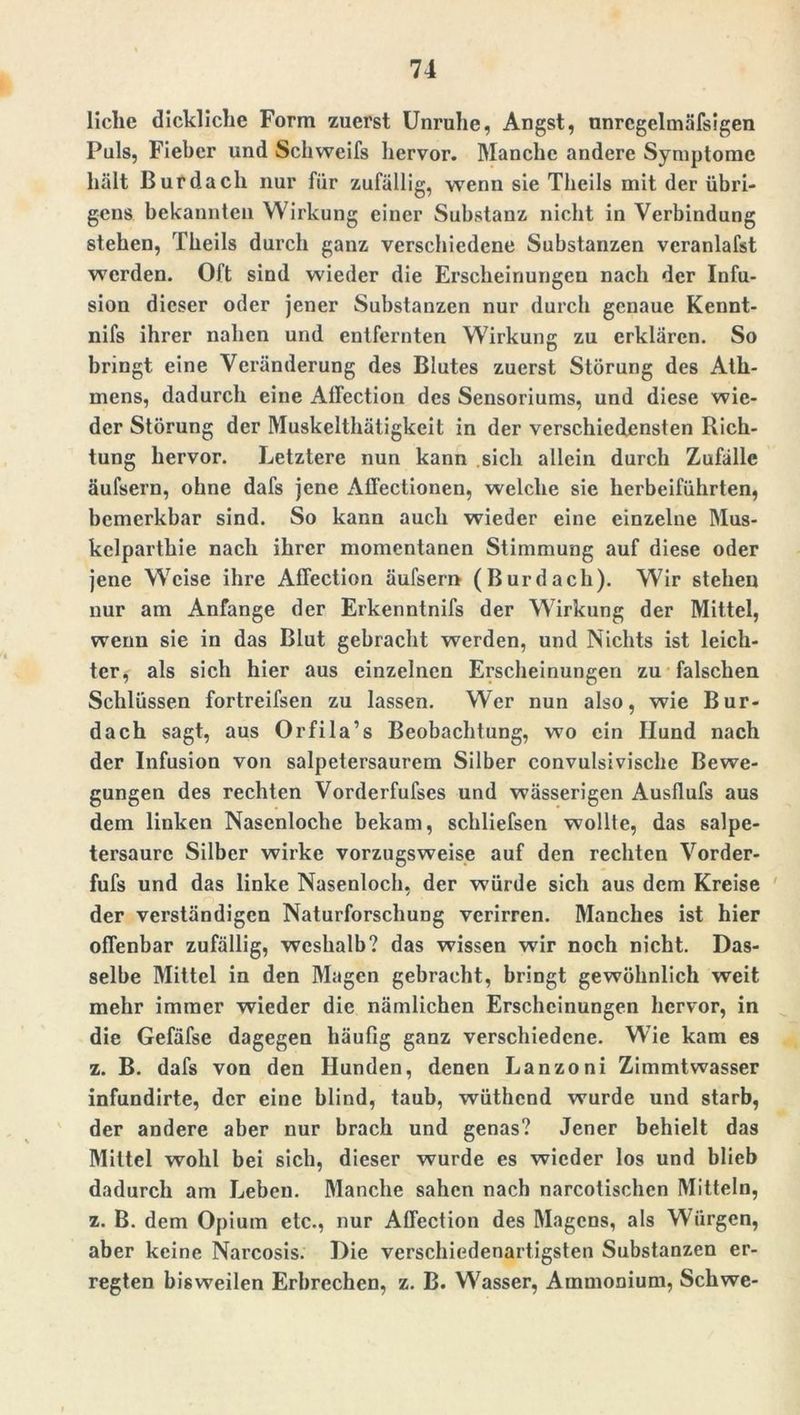 liehe dickliche Form zuerst Unruhe, Angst, nnrcgelmäfsigen Puls, Fieber und Schweifs hervor. Manche andere Symptome hält Bur dach nur für zufällig, wenn sie Theils mit der übri- gens bekannten Wirkung einer Substanz nicht in Verbindung stehen, Theils durch ganz verschiedene Substanzen veranlafst werden. Oft sind wieder die Erscheinungen nach der Infu- sion dieser oder jener Substanzen nur durch genaue Kennt- nifs ihrer nahen und entfernten Wirkung zu erklären. So bringt eine Veränderung des Blutes zuerst Störung des Ath- mens, dadurch eine Atfection des Sensoriums, und diese wie- der Störung der Muskelthätigkeit in der verschiedensten Rich- tung hervor. Letztere nun kann sich allein durch Zufälle äufsern, ohne dafs jene Affectionen, welche sie herbeiführten, bemerkbar sind. So kann auch wieder eine einzelne Mus- kclparthie nach ihrer momentanen Stimmung auf diese oder jene Weise ihre Affection äufsern (Burdach). Wir stehen nur am Anfänge der Erkenntnifs der Wirkung der Mittel, wenn sie in das Blut gebracht werden, und Nichts ist leich- ter, als sich hier aus einzelnen Erscheinungen zu falschen Schlüssen fortreifsen zu lassen. Wer nun also, wie Bur- dach sagt, aus Orfila’s Beobachtung, wo ein Hund nach der Infusion von salpetersaurem Silber convulsivische Bewe- gungen des rechten Vorderfufses und wässerigen Ausflufs aus dem linken Nasenloche bekam, schliefsen wollte, das salpe- tersaure Silber wirke vorzugsweise auf den rechten Vorder- fufs und das linke Nasenloch, der würde sich aus dem Kreise der verständigen Naturforschung verirren. Manches ist hier offenbar zufällig, weshalb? das wissen wir noch nicht. Das- selbe Mittel in den Magen gebracht, bringt gewöhnlich weit mehr immer wieder die nämlichen Erscheinungen hervor, in die Gefäfse dagegen häufig ganz verschiedene. Wie kam es z. B. dafs von den Hunden, denen Lanzoni Zimmtwasser infundirte, der eine blind, taub, wüthend wurde und starb, der andere aber nur brach und genas? Jener behielt das Mittel wohl bei sich, dieser wurde es wieder los und blieb dadurch am Leben. Manche sahen nach narcotischcn Mitteln, z. B. dem Opium etc., nur Affection des Magens, als Würgen, aber keine Narcosis. Die verschiedenartigsten Substanzen er- regten bisweilen Erbrechen, z. B. Wasser, Ammonium, Schwe-