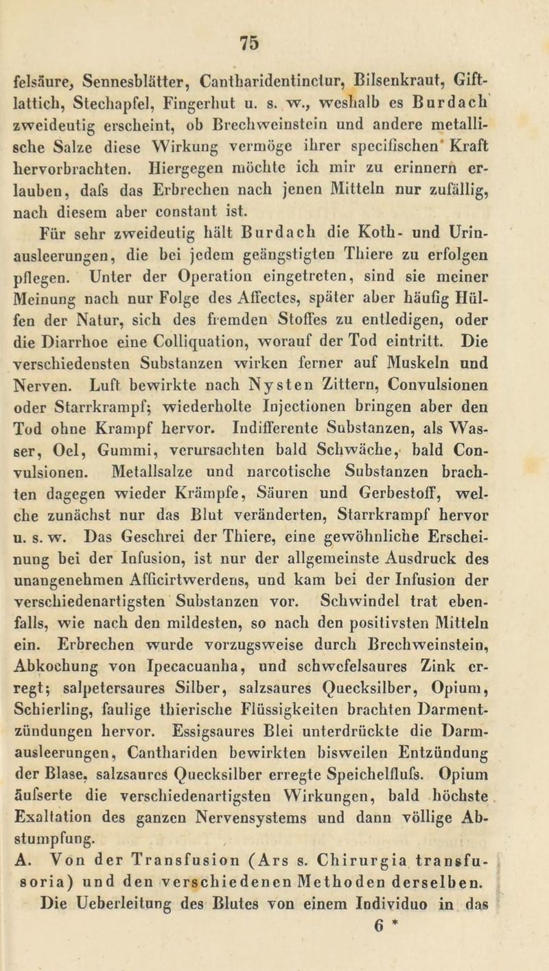 felsaure, Sennesblätter, Cantharidentindur, Bilsenkraut, Gift- lattich, Stechapfel, Fingerhut u. s. w., weshalb es Bur dach zweideutig erscheint, ob Brechwcinstein und andere metalli- sche Salze diese Wirkung vermöge ihrer specilischen' Kraft liervorbrachten. Hiergegen möchte ich mir zu erinnern er- lauben, dafs das Erbrechen nach jenen Mitteln nur zufällig, nach diesem aber constant ist. Für sehr zweideutig hält Bur dach die Koth- und Urin- auslcerungen, die bei jedem geängstigten Thiere zu erfolgen pflegen. Unter der Operation eingetreten, sind sie meiner Meinung nach nur Folge des Affectcs, später aber häufig Hül- fen der Natur, sieh des fremden Stoffes zu entledigen, oder die Diarrhoe eine Colliquation, worauf der Tod eintrilt. Die verschiedensten Substanzen wirken ferner auf Muskeln und Nerven. Luft bewirkte nach Nysten Zittern, Convulsionen oder Starrkrampf; wiederholte Injectionen bringen aber den Tod ohne Krampf hervor. Indifferente Substanzen, als Was- ser, Oel, Gummi, verursachten bald Schwäche, bald Con- vulsionen. Metallsalze und narcotische Substanzen brach- ten dagegen wieder Krämpfe, Säuren und GerbestofF, wel- che zunächst nur das Blut veränderten, Starrkrampf hervor u. s. w. Das Geschrei der Thiere, eine gewöhnliche Erschei- nung bei der Infusion, ist nur der allgemeinste Ausdruck des unangenehmen Afficirtwerdens, und kam bei der Infusion der verschiedenartigsten Substanzen vor. Schwindel trat eben- falls, wie nach den mildesten, so nach den positivsten Mitteln ein. Erbrechen wurde vorzugsweise durch Brcchweinstein, Abkochung von Ipecacuanha, und schwcfelsaures Zink er- regt; salpetersaures Silber, salzsaures Quecksilber, Opium, Schierling, faulige thierische Flüssigkeiten brachten Darment- zündungen hervor. Essigsaures Blei unterdrückte die Darm- ausleerungen, Canthariden bewirkten bisweilen Entzündung der Blase, salzsaurcs Quecksilber erregte Speichelflufs. Opium äufserte die verschiedenartigsten Wirkungen, bald höchste Exaltation des ganzen Nervensystems und dann völlige Ab- stumpfung. A. Von der Transfusion (Ars s. Chirurgia transfu- soria) und den verschiedenen Methoden derselben. Die Ueberleitung des Blutes von einem Individuo in das 6 *