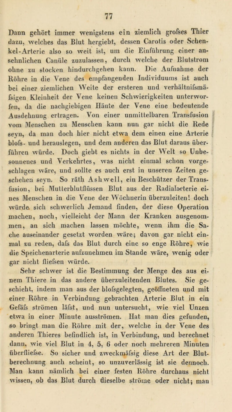 Dann gehört immer wenigstens ein ziemlich grofses Thier dazu, welches das Blut hergiebt, dessen Carotis oder Schen- kel-Arterie also so weit ist, um die Einführung einer an- sehnlichen Caniile zuzulassen, durch welche der Blutstrom ohne zu stocken hindurchgehen kann. Die Aufnahme der Röhre in die Vene des empfangenden Individuums ist auch bei einer ziemlichen Weite der ersteren und verhältnifsmä- fsigen Kleinheit der Vene keinen Schwierigkeiten unterwor- fen, da die nachgiebigen Häute der Vene eine bedeutende Ausdehnung ertragen. Von einer unmittelbaren Transfusion vom Menschen zu Menschen kann nun gar nicht die Rede seyn, da man doch hier nicht etwa dem einen eine Arterie blofs- und herauslegen, und dem anderen das Blut daraus über- führen würde. Doch giebt es nichts in der Welt so Unbe- sonnenes und Verkehrtes, was nicht einmal schon vorge- schlagen wäre, und sollte es auch erst in unseren Zeiten ge- schehen seyn. So räth Ash well, ein Beschützer der Trans- fusion, bei Mutlerblutflüssen Blut aus der Radiala-rterie ei- nes Menschen in die Vene der Wöchnerin überzuleiten! doch würde, sich schwerlich Jemand finden, der diese Operation machen, noch, vielleicht der Mann der Kranken ausgenom- men, an sich machen lassen möchte, wenn ihm die Sa- che auseinander gesetzt worden wäre; davon gar nicht ein- mal zu reden, dafs das Blut durch eine so enge Röhre, wie die Speichenarterie aufzunehmen im Stande wäre, wenig oder gar nicht fliefsen würde. Sehr schwer ist die Bestimmung der Menge des aus ei- nem Thiere in das andere überzuleitenden Blutes. Sic ge- schieht, indem man aus der blofsgclegten, geöffneten und mit einer Röhre in Verbindung gebrachten Arterie Blut in ein Gefäfs strömen läfst, und nun untersucht, wie viel Unzen etwa in einer Minute ausströmen. Hat man dies gefunden, so bringt man die Röhre mit der, welche in der Vene des anderen Thieres befindlich ist, in Verbindung, und berechnet dann, wie viel Blut in 4, 5, 6 oder noch mehreren Minuten überfliefse. So sicher und zwcckmäfsig diese Art der Blut- berechnung auch scheint, 60 unzuverlässig ist sie dennoch. Man kann nämlich bei einer festen Röhre durchaus nicht wissen, ob das Blut durch dieselbe ströme oder nicht; man