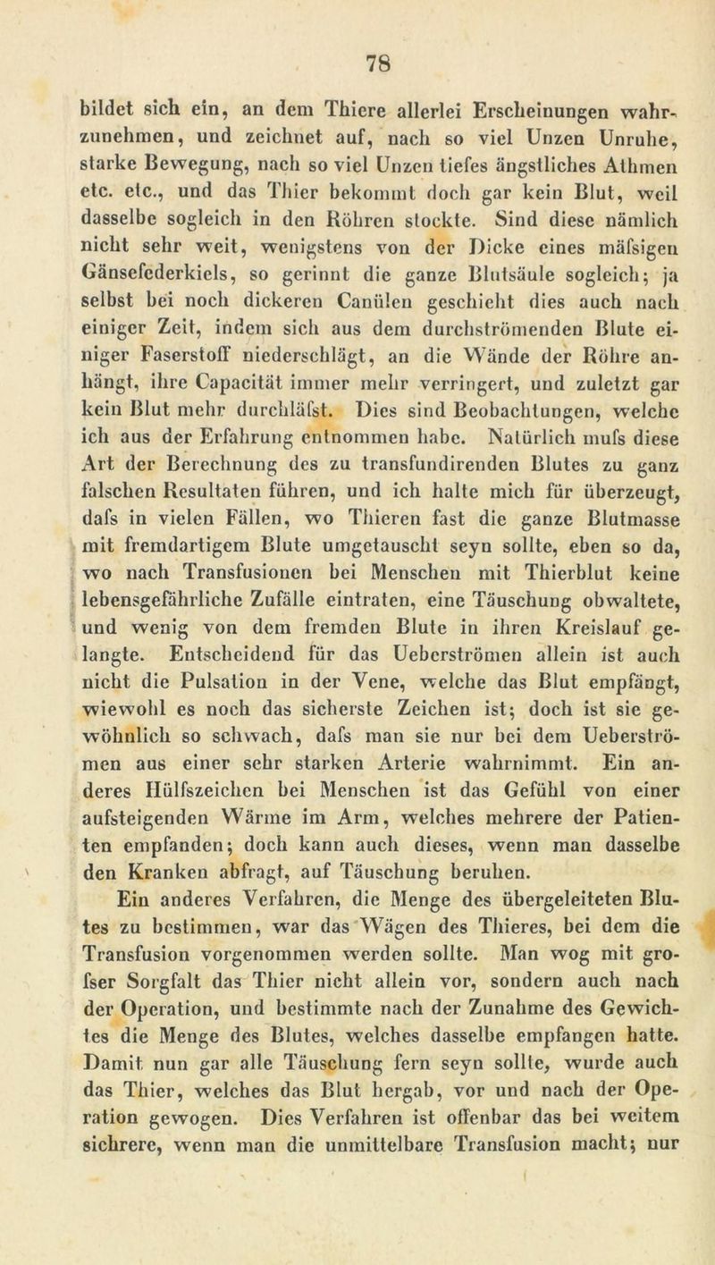 bildet sich ein, an dem Thiere allerlei Erscheinungen wahr- zunehmen, und zeichnet auf, nach so viel Unzen Unruhe, starke Bewegung, nach so viel Unzen tiefes ängstliches Athmen etc. etc., und das Thier bekommt doch gar kein Blut, weil dasselbe sogleich in den Röhren stockte. Sind diese nämlich nicht sehr weit, wenigstens von der Dicke eines mäfsigen Gänsefcderkiels, so gerinnt die ganze Blutsäule sogleich; ja selbst bei noch dickeren Canälen geschieht dies auch nach einiger Zeit, indem sich aus dem durchströmenden Blute ei- niger Faserstoff niederschlägt, an die Wände der Röhre an- hängt, ihre Capacität immer mehr verringert, und zuletzt gar kein Blut mehr durchläl'st. Dies sind Beobachtungen, welche ich aus der Erfahrung entnommen habe. Natürlich mufs diese Art der Berechnung des zu transfundirenden Blutes zu ganz falschen Resultaten führen, und ich halte mich für überzeugt, dafs in vielen Fällen, wo Thieren fast die ganze Blutmasse mit fremdartigem Blute umgetauscht seyn sollte, eben so da, wo nach Transfusionen bei Menschen mit Thierblut keine lebensgefährliche Zufälle eintraten, eine Täuschung obwaltete, und wenig von dem fremden Blute in ihren Kreislauf ge- langte. Entscheidend für das Uebcrströmen allein ist auch nicht die Pulsation in der Vene, welche das Blut empfängt, wiewohl es noch das sicherste Zeichen ist; doch ist sie ge- wöhnlich so schwach, dafs man sie nur bei dem Ueberströ- men aus einer sehr starken Arterie wahrnimmt. Ein an- deres Hülfszeichen bei Menschen ist das Gefühl von einer aufsteigenden Wärme im Arm, welches mehrere der Patien- ten empfanden; doch kann auch dieses, wenn man dasselbe den Kranken abfragt, auf Täuschung beruhen. Ein anderes Verfahren, die Menge des übergeleiteten Blu- tes zu bestimmen, war das Wägen des Thieres, bei dem die Transfusion vorgenommen werden sollte. Man wog mit gro- fser Sorgfalt das Thier nicht allein vor, sondern auch nach der Operation, und bestimmte nach der Zunahme des Gewich- tes die Menge des Blutes, welches dasselbe empfangen hatte. Damit nun gar alle Täuschung fern seyn sollte, wurde auch das Thier, welches das Blut hergab, vor und nach der Ope- ration gewogen. Dies Verfahren ist offenbar das bei weitem sichrere, wenn man die unmittelbare Transfusion macht; nur
