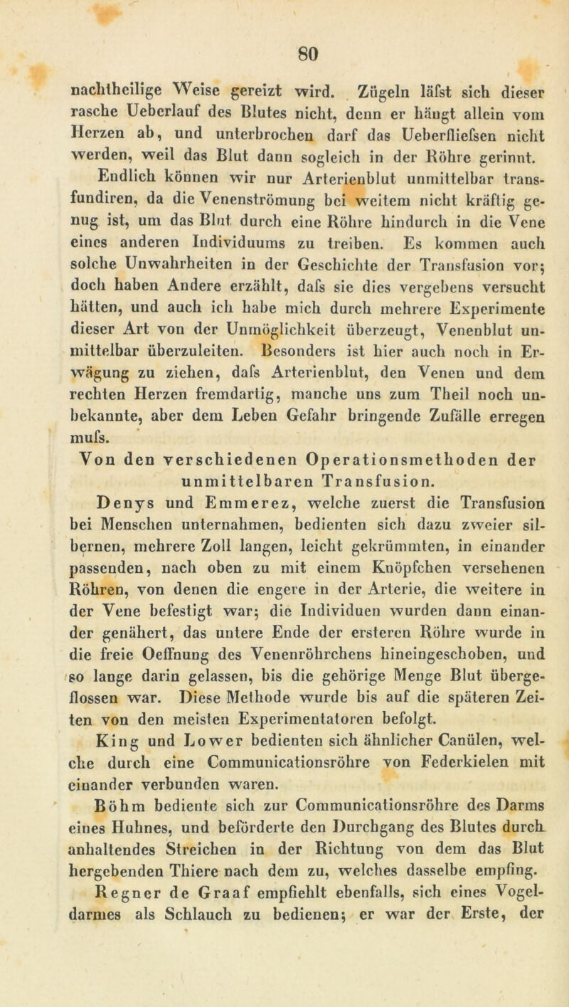 nachlhcilige Weise gereizt wird. Zügeln läfst sich dieser rasche Ueberlauf des Blutes nicht, denn er hängt allein vom Herzen ab, und unterbrochen darf das Ueberfliefsen nicht werden, weil das Blut dann sogleich in der Köhre gerinnt. Endlich können wir nur Arterienblut unmittelbar trans- fundiren, da die Venenströmung bei weitem nicht kräftig ge- nug ist, um das Blut durch eine Röhre hindurch in die Vene eines anderen Individuums zu treiben. Es kommen auch solche Unwahrheiten in der Geschichte der Transfusion vor; doch haben Andere erzählt, dafs sie dies vergebens versucht hätten, und auch ich habe mich durch mehrere Experimente dieser Art von der Unmöglichkeit überzeugt, Venenblut un- mittelbar überzuleiten. Besonders ist hier auch noch in Er- wägung zu ziehen, dafs Arterienblut, den Venen und dem rechten Herzen fremdartig, manche uns zum Theil noch un- bekannte, aber dem Leben Gefahr bringende Zufälle erregen mufs. Von den versc hiedenen Ope rationsmethoden der unmittelbaren Transfusion. Denys und Emmerez, welche zuerst die Transfusion bei Menschen unternahmen, bedienten sich dazu zweier sil- bernen, mehrere Zoll langen, leicht gekrümmten, in einander passenden, nach oben zu mit einem Knöpfchen versehenen Röhren, von denen die engere in der Arterie, die weitere in der Vene befestigt war; die Individuen wurden dann einan- der genähert, das untere Ende der erstcren Röhre wurde in die freie Oeffnung des Venenröhrchens hineingeschoben, und so lange darin gelassen, bis die gehörige Menge Blut überge- flossen war. Diese Methode wurde bis auf die späteren Zei- ten von den meisten Experimentatoren befolgt. King und Lower bedienten sich ähnlicher Canülen, wel- che durch eine Communicationsröhre von Federkielen mit einander verbunden waren. Böhm bediente 8ich zur Communicationsröhre des Darms eines Huhnes, und beförderte den Durchgang des Blutes durch anhaltendes Streichen in der Richtung von dem das Blut hergebenden Thiere nach dem zu, welches dasselbe empfing. Regner de Graaf empfiehlt ebenfalls, sich eines Vogel- darmes als Schlauch zu bedienen; er war der Erste, der
