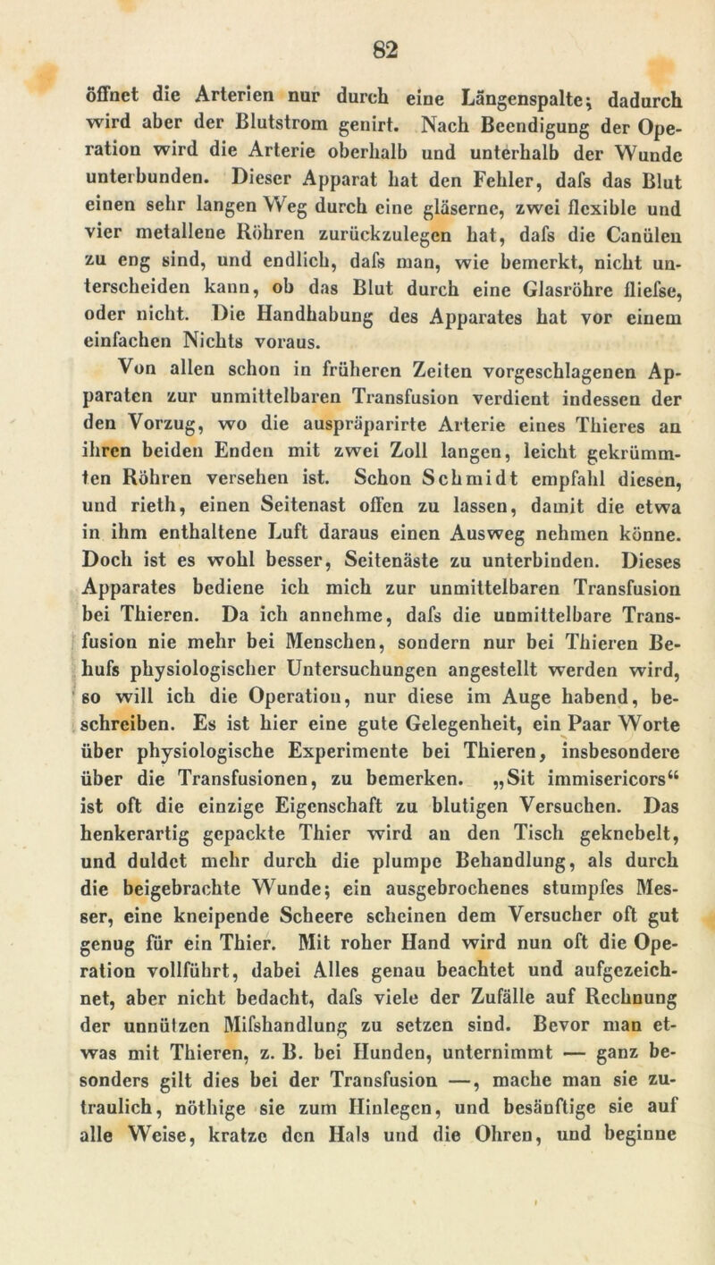 öffnet die Arterien nur durch eine Längenspalte; dadurch wird aber der Blutstrom genirt. Nach Beendigung der Ope- ration wird die Arterie oberhalb und unterhalb der Wunde unterbunden. Dieser Apparat hat den Fehler, dafs das Blut einen sehr langen Weg durch eine gläserne, zwei flexible und vier metallene Röhren zurückzulegen hat, dafs die Canülen zu eng sind, und endlich, dafs man, wie bemerkt, nicht un- terscheiden kann, ob das Blut durch eine Glasröhre fliefse, oder nicht. Die Handhabung des Apparates hat vor einem einfachen Nichts voraus. Von allen schon in früheren Zeiten vorgeschlagenen Ap- paraten zur unmittelbaren Transfusion verdient indessen der den Vorzug, wo die auspräparirte Arterie eines Thieres an ihren beiden Enden mit zwei Zoll langen, leicht gekrümm- ten Röhren versehen ist. Schon Schmidt empfahl diesen, und rieth, einen Seitenast offen zu lassen, damit die etwa in ihm enthaltene Luft daraus einen Ausweg nehmen könne. Doch ist es wohl besser, Seitenäste zu unterbinden. Dieses Apparates bediene ich mich zur unmittelbaren Transfusion bei Thieren. Da ich annchme, dafs die unmittelbare Trans- fusion nie mehr bei Menschen, sondern nur bei Thieren Be- hufs physiologischer Untersuchungen angestellt werden wird, 60 will ich die Operation, nur diese im Auge habend, be- schreiben. Es ist hier eine gute Gelegenheit, ein Paar Worte über physiologische Experimente bei Thieren, insbesondere über die Transfusionen, zu bemerken. „Sit immisericors“ ist oft die einzige Eigenschaft zu blutigen Versuchen. Das henkerartig gepackte Thier wird an den Tisch geknebelt, und duldet mehr durch die plumpe Behandlung, als durch die beigebrachte Wunde; ein ausgebrochenes stumpfes Mes- ser, eine kneipende Scheere scheinen dem Versucher oft gut genug Für ein Thier. Mit roher Hand wird nun oft die Ope- ration vollfükrt, dabei Alles genau beachtet und aufgezeich- net, aber nicht bedacht, dafs viele der Zufälle auf Rechnung der unnützen Mifshandlung zu setzen sind. Bevor man et- was mit Thieren, z. B. bei Hunden, unternimmt — ganz be- sonders gilt dies bei der Transfusion —, mache man sie zu- traulich, nöthige sie zum Hinlegcn, und besänftige sie auf alle Weise, kratze den Hals und die Ohren, und beginne