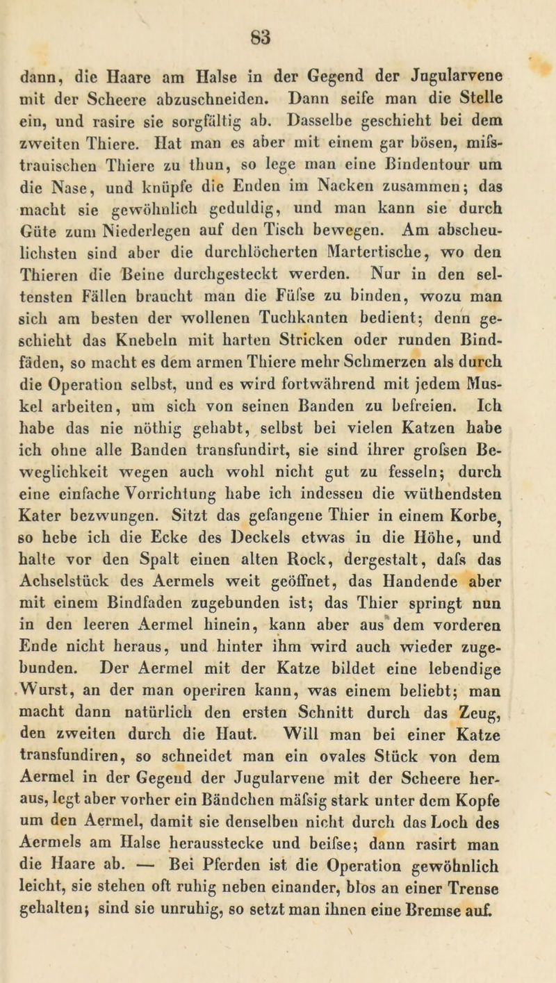 dann, die Haare am Halse in der Gegend der Jngularvene mit der Scheere abzuschneiden. Dann seife man die Stelle ein, und rasire sie sorgfältig ab. Dasselbe geschieht bei dem zweiten Thiere. Hat man es aber mit einem gar bösen, mifs- trauischen Thiere zu thun, so lege man eine Biudentour um die Nase, und knüpfe die Enden im Nacken zusammen; das macht sie gewöhnlich geduldig, und man kann sie durch Güte zum Niederlegen auf den Tisch bewegen. Am abscheu- lichsten sind aber die durchlöcherten Martertische, wo den Thieren die Beine durchgesteckt werden. Nur in den sel- tensten Fällen braucht man die Füfse zu binden, wozu man sich am besten der wollenen Tuchkanten bedient; denn ge- schieht das Knebeln mit harten Stricken oder runden Bind- fäden, so macht es dem armen Thiere mehr Schmerzen als durch die Operation selbst, und es wird fortwährend mit jedem Mus- kel arbeiten, um sich von seinen Banden zu befreien. Ich habe das nie nöthig gehabt, selbst bei vielen Katzen habe ich ohne alle Banden transfundirt, sie sind ihrer grofsen Be- weglichkeit wegen auch wohl nicht gut zu fesseln; durch eine einfache Vorrichtung habe ich indessen die wülhendsten Kater bezwungen. Sitzt das gefangene Thier in einem Korbe, so hebe ich die Ecke des Deckels etwas in die Höhe, und halte vor den Spalt einen alten Rock, dergestalt, dafs das Achselstück des Aermels weit geöffnet, das Handende aber mit einem Bindfaden zugebunden ist; das Thier springt nun in den leeren Aermel hinein, kann aber aus dem vorderen Ende nicht heraus, und hinter ihm wird auch wieder zuge- bunden. Der Aermel mit der Katze bildet eine lebendige Wurst, an der man operiren kann, was einem beliebt; man macht dann natürlich den ersten Schnitt durch das Zeug, den zweiten durch die Haut. Will man bei einer Katze transfundiren, so schneidet man ein ovales Stück von dem Aermel in der Gegend der Jugularvene mit der Scheere her- aus, legt aber vorher ein Bändchen mäfsig stark unter dem Kopfe um den Aermel, damit sie denselben nicht durch das Loch des Aermels am Halse herausstecke und beifse; dann rasirt man die Haare ab. — Bei Pferden ist die Operation gewöhnlich leicht, sie stehen oft ruhig neben einander, blos an einer Trense gehalten; sind sie unruhig, so setzt man ihnen eine Bremse auf.