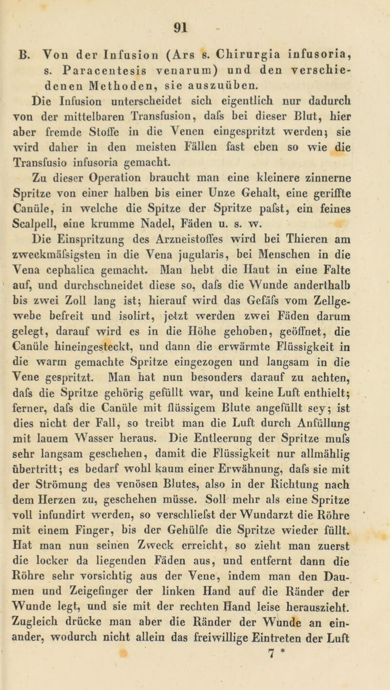 B. Von der Infusion (Ars s. Chirurgia infusoria, s. Paracentesis venarum) und den verschie- denen Methoden, sie auszuüben. Die Infusion unterscheidet sich eigentlich nur dadurch von der mittelbaren Transfusion, dafs bei dieser Blut, hier aber fremde StolTc in die Venen cingespritzt werden; sie wird daher in den meisten Fällen fast eben so wie die Transfusio infusoria gemacht. Zu dieser Operation braucht man eine kleinere zinnerne Spritze von einer halben bis einer Unze Gehalt, eine gerillte Canüle, in welche die Spitze der Spritze pafst, ein feines Scalpell, eine krumme Nadel, Fäden u. s. w. Die Einspritzung des Arzneistolfes wird bei Thieren am zweckmälsigsten in die Vena jugularis, bei Menschen in die Vena cephalica gemacht. Man hebt die Haut in eine Falte auf, und durchschneidet diese so, dafs die Wunde anderthalb bis zwei Zoll lang ist; hierauf wird das Gcfäfs vom Zellge- webe befreit und isolirt, jetzt werden zwei Fäden darum gelegt, darauf wird es in die Höhe gehoben, geöffnet, die Canüle hineingesteckt, und dann die erwärmte Flüssigkeit in die warm gemachte Spritze eingezogen und langsam in die Vene gespritzt. Man hat nun besonders darauf zu achten, dafs die Spritze gehörig gefüllt war, und keine Luft enthielt; ferner, dafs die Canüle mit flüssigem Blute angefüllt sey; ist dies nicht der Fall, so treibt man die Luft durch Anfüllung mit lauem Wasser heraus. Die Entleerung der Spritze mufs sehr langsam geschehen, damit die Flüssigkeit nur allmählig Übertritt; es bedarf wohl kaum einer Erwähnung, dafs sie mit der Strömung de3 venösen Blutes, also in der Richtung nach dem Herzen zu, geschehen müsse. Soll mehr als eine Spritze voll infundirt werden, so verschliefst der Wundarzt die Röhre mit einem Finger, bis der Gehülfe die Spritze wieder füllt. Hat man nun seinen Zweck erreicht, so zieht man zuerst die locker da liegenden Fäden aus, und entfernt dann die Röhre sehr vorsichtig aus der Vene, indem man den Dau- men und Zeigefinger der linken Hand auf die Ränder der Wunde legt, und sie mit der rechten Hand leise herauszieht. Zugleich drücke man aber die Ränder der Wunde an ein- ander, wodurch nicht allein das freiwillige Eintreten der Luft 7 *