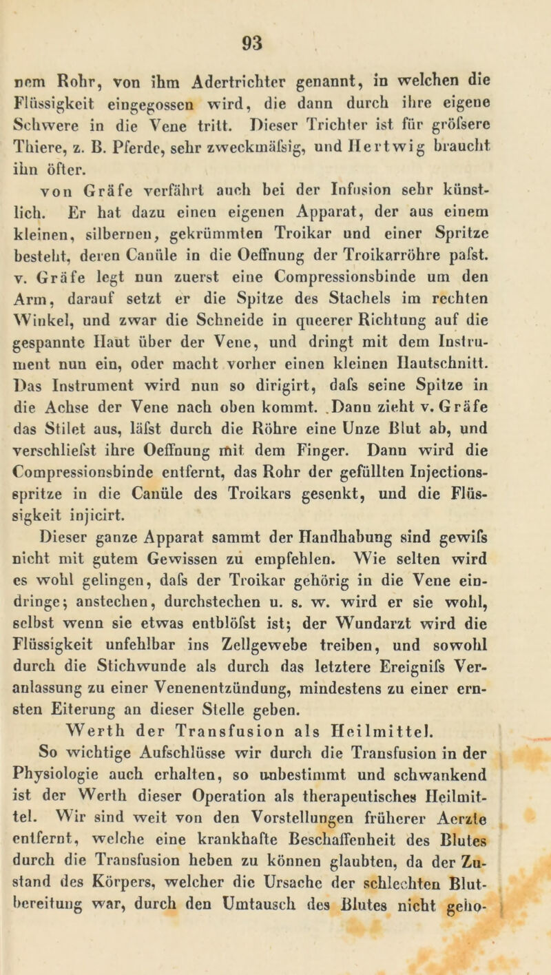 nem Rohr, von ihm Adertrichter genannt, in welchen die Flüssigkeit eingegossen wird, die dann durch ihre eigene Schwere in die Vene tritt. Dieser Trichter ist für gröfsere Thiere, z. B. Pferde, sehr zweckinäfsig, und Jlertwig braucht ihn öfter. von Gräfe verfährt auch bei der Infusion sehr künst- lich. Er hat dazu einen eigenen Apparat, der aus einem kleinen, silbernen, gekrümmten Troikar und einer Spritze besteht, deren Caniile in die Oeffnung der Troikarröhre pafst. v. Gräfe legt nun zuerst eine Compressionsbinde um den Arm, darauf setzt er die Spitze des Stachels im rechten Winkel, und zwar die Schneide in queerer Richtung auf die gespannte Haut über der Vene, und dringt mit dem Instru- ment nun ein, oder macht vorher einen kleinen Ilautschnitt. Das Instrument wird nun so dirigirt, dafs seine Spitze in die Achse der Vene nach oben kommt. Dann zieht v. Gräfe das Stilet aus, läfst durch die Rohre eine Unze Blut ab, und verschliefst ihre Oeffnung mit dem Finger. Dann wird die Compressionsbinde entfernt, das Rohr der gefüllten Injections- spritze in die Canüle des Troikars gesenkt, und die Flüs- sigkeit injicirt. Dieser ganze Apparat sammt der Handhabung sind gewifs nicht mit gutem Gewissen zu empfehlen. Wie selten wird es wohl gelingen, dafs der Troikar gehörig in die Vene ein- dringe; anstechen, durchstechen u. s. w. wird er sie wohl, selbst wenn sie etwas entblöfst ist; der Wundarzt wird die Flüssigkeit unfehlbar ins Zellgewebe treiben, und sowohl durch die Stichwunde als durch das letztere Ereignifs Ver- anlassung zu einer Venenentzündung, mindestens zu einer ern- sten Eiterung an dieser Stelle geben. Werth der Transfusion als Heilmittel. So wichtige Aufschlüsse wir durch die Transfusion in der Physiologie auch erhalten, so unbestimmt und schwankend ist der Werth dieser Operation als therapeutisches Heilmit- tel. Wir sind weit von den Vorstellungen früherer Acrzte entfernt, welche eine krankhafte Beschaffenheit des Blutes durch die Transfusion heben zu können glaubten, da der Zu- stand des Körpers, welcher die Ursache der schlechten Blut- bereitung war, durch den Umtausch des Blutes nicht gelio-