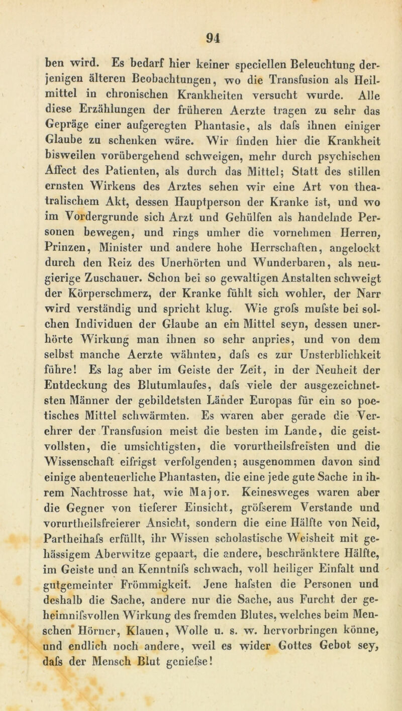ben wird. Es bedarf hier keiner speciellen Beleuchtung der- jenigen älteren Beobachtungen, wo die Transfusion als Heil- mittel in chronischen Krankheiten versucht wurde. Alle diese Erzählungen der früheren Aerzte tragen zu sehr das Gepräge einer aufgeregten Phantasie, als dafs ihnen einiger Glaube zu schenken wäre. Wir finden hier die Krankheit bisweilen vorübergehend schweigen, mehr durch psychischen Affect des Patienten, als durch das Mittel; Statt des stillen ernsten Wirkens des Arztes sehen wir eine Art von thea- tralischem Akt, dessen Hauptperson der Kranke ist, und wo im Vordergründe sich Arzt und Gehülfen als handelnde Per- sonen bewegen, und rings umher die vornehmen Herren, Prinzen, Minister und andere hohe Herrschaften, angelockt durch den Reiz des Unerhörten und Wunderbaren, als neu- gierige Zuschauer. Schon bei so gewaltigen Anstalten schweigt der Körperschmerz, der Kranke fühlt sich wohler, der Narr wird verständig und spricht klug. Wie grofs mufste bei sol- chen Individuen der Glaube an ein Mittel seyn, dessen uner- hörte Wirkung man ihnen so sehr anpries, und von dem selbst manche Aerzte wähnten, dafs cs zur Unsterblichkeit führe! Es lag aber im Geiste der Zeit, in der Neuheit der Entdeckung des Blutumlaufes, dafs viele der ausgezeichnet- sten Männer der gebildetsten Länder Europas für ein so poe- tisches Mittel schwärmten. Es waren aber gerade die Ver- ehrer der Transfusion meist die besten im Lande, die geist- vollsten, die umsichtigsten, die vorurteilsfreisten und die Wissenschaft eifrigst verfolgenden; ausgenommen davon sind einige abenteuerliche Phantasten, die eine jede gute Sache in ih- rem Nachtrosse hat, wie Major. Keinesweges waren aber die Gegner von tieferer Einsicht, gröfserem Verstände und vorurteilsfreierer Ansicht, sondern die eine Hälfte von Neid, Partheihafs erfüllt, ihr Wissen scholastische Weisheit mit ge- hässigem Aberwitze gepaart, die andere, beschränktere Hälfte, im Geiste und an Kenntnifs schwach, voll heiliger Einfalt und gutgemeinter Frömmigkeit. Jene liafsten die Personen und deshalb die Sache, andere nur die Sache, aus Furcht der ge- heimnisvollen Wirkung des fremden Blutes, welches beim Men- schen Hörner, Klauen, Wolle u. s. w. hervorbringen könne, und endlich noch andere, weil es wider Gottes Gebot sey, dafs der Mensch Blut geniefse!