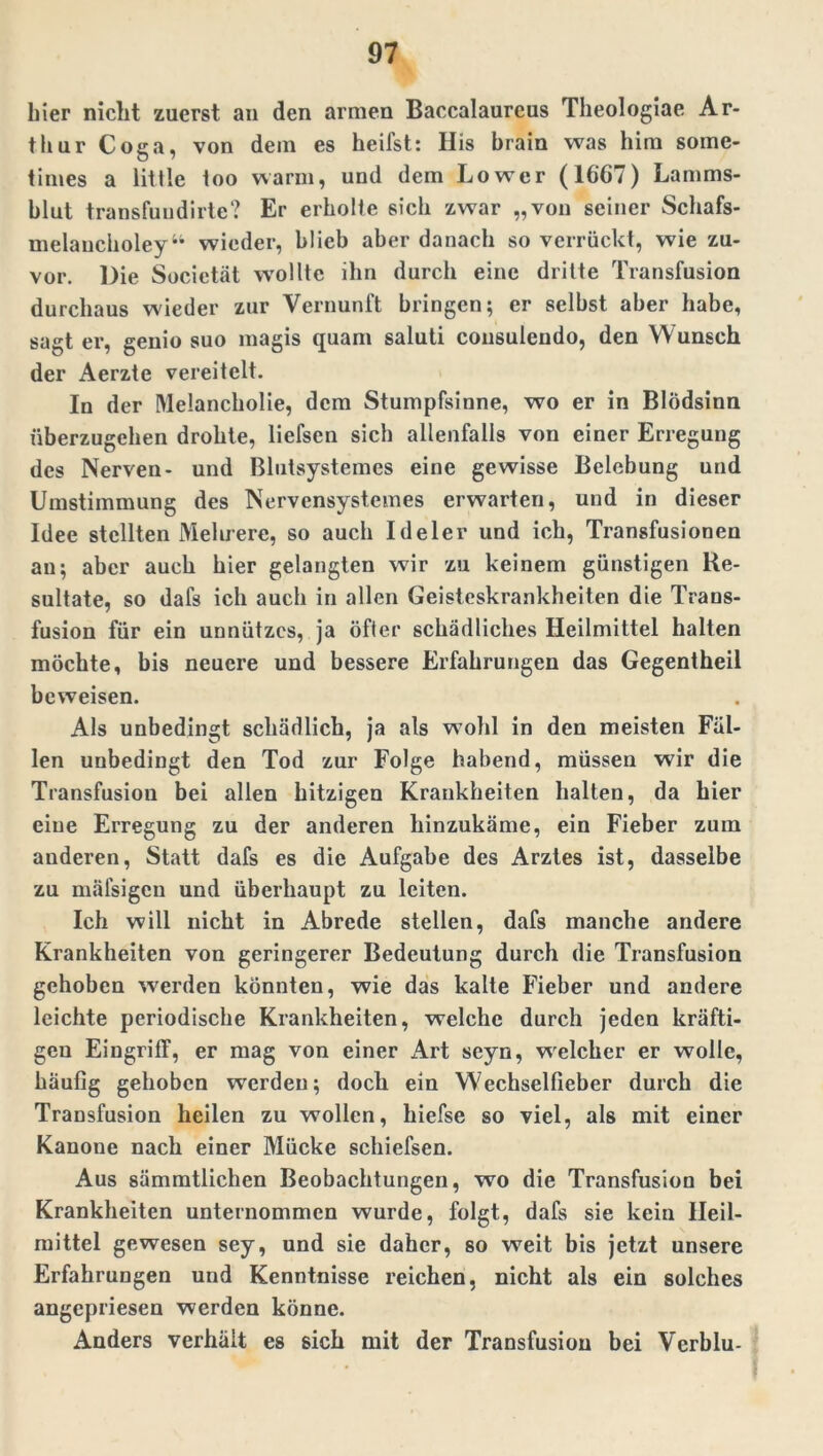 hier nicht zuerst an den armen Baccalaureus Theologiae Ar- thur Coga, von dein es heifst: His brain was him soinc- times a litile too wann, und dem Lower (1667) Lamms- blut transfundirte? Er erholte sich zwar „von seiner Schafs- melancholey“ wieder, blieb aber danach so verrückt, wie zu- vor. Die Societät wollte ihn durch eine dritte Transfusion durchaus wieder zur Vernunft bringen; er selbst aber habe, sagt er, genio suo magis quam saluti cousulendo, den Wunsch der Aerzte vereitelt. In der Melancholie, dem Stumpfsinne, wo er in Blödsinn überzugehen drohte, liefsen sich allenfalls von einer Erregung des Nerven- und Blutsystemes eine gewisse Belebung und Umstimmung des Nervensystemes erwarten, und in dieser Idee stellten Mehrere, so auch Ideler und ich, Transfusionen an; aber auch hier gelangten wir zu keinem günstigen Re- sultate, so dafs ich auch in allen Geisteskrankheiten die Trans- fusion für ein unnützes, ja öfter schädliches Heilmittel halten möchte, bis neuere und bessere Erfahrungen das Gegentheil beweisen. Als unbedingt schädlich, ja als wohl in den meisten Fäl- len unbedingt den Tod zur Folge habend, müssen wir die Transfusion bei allen hitzigen Krankheiten halten, da hier eine Erregung zu der anderen hinzukäme, ein Fieber zum anderen, Statt dafs es die Aufgabe des Arztes ist, dasselbe zu mäfsigen und überhaupt zu leiten. Ich will nicht in Abrede stellen, dafs manche andere Krankheiten von geringerer Bedeutung durch die Transfusion gehoben werden könnten, wie das kalte Fieber und andere leichte periodische Krankheiten, welche durch jeden kräfti- gen Eingriff, er mag von einer Art seyn, welcher er wolle, häufig gehoben werden; doch ein Wechselfieber durch die Transfusion heilen zu wollen, hiefse so viel, als mit einer Kanone nach einer Mücke schiefsen. Aus sämmtlichen Beobachtungen, wo die Transfusion bei Krankheiten unternommen wurde, folgt, dafs sie kein Heil- mittel gewesen sey, und sie daher, so weit bis jetzt unsere Erfahrungen und Kenntnisse reichen, nicht als ein solches angepriesen werden könne. Anders verhält es sich mit der Transfusion bei Verblu- 1