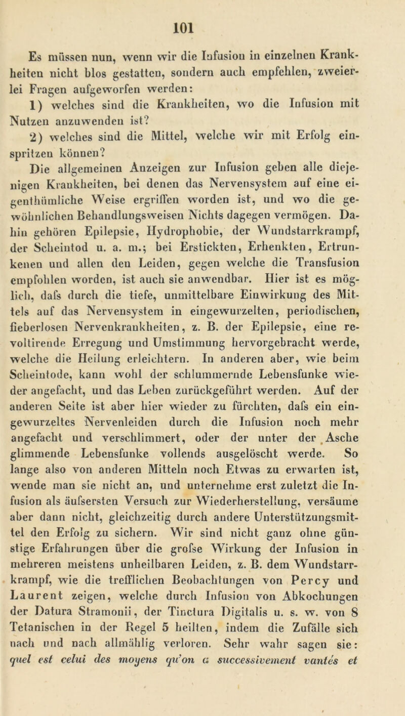 Es müssen nun, wenn wir die Infusion in einzelnen Krank- heiten nicht blos gestatten, sondern auch empfehlen, zweier- lei Fragen aufgeworfen werden: 1) welches sind die Krankheiten, wo die Infusion mit Nutzen anzuwenden ist? 2) welches sind die Mittel, welche wir mit Erfolg ein- spritzeu können? Die allgemeinen Anzeigen zur Infusion geben alle dieje- nigen Krankheiten, bei denen das Nervensystem auf eine ei- genthümliche Weise ergrilfen worden ist, und wo die ge- wöhnlichen Behandlungsweisen Nichts dagegen vermögen. Da- hin gehören Epilepsie, Hydrophobie, der Wundstarrkrampf, der Scheintod u. a. m.; bei Erstickten, Erhenkten, Ertrun- kenen und allen deu Leiden, gegen welche die Transfusion empfohlen worden, ist auch sie anwendbar. Hier ist es mög- lich, dafs durch die tiefe, unmittelbare Einwirkung des Mit- tels auf das Nervensystem in eingewurzelten, periodischen, fieberlosen Nervenkrankheiten, z. B. der Epilepsie, eine re- voltirende Erregung und Umstimmung hervorgebracht werde, welche die Heilung erleichtern. In anderen aber, wie beim Scheintode, kann wohl der schlummernde Lebensfunke wie- der angefacht, und das Leben zurückgeführt werden. Auf der anderen Seite ist aber hier wieder zu fürchten, dafs ein ein- gewurzeltes Nervenleiden durch die Infusion noch mehr angefacht und verschlimmert, oder der unter der Asche glimmende Lebensfunke vollends ausgelöscht werde. So lange also von anderen Mitteln noch Etwas zu erwarten ist, wende man sie nicht an, und unternehme erst zuletzt die In- fusion als äufsersten Versuch zur Wiederherstellung, versäume aber dann nicht, gleichzeitig durch andere Unterstützungsmit- tel den Erfolg zu sichern. Wir sind nicht ganz ohne gün- stige Erfahrungen über die grofse Wirkung der Infusion in mehreren meistens unheilbaren Leiden, z. B. dem Wundstarr- krampf, wie die trefflichen Beobachtungen von Percy und Laurent zeigen, welche durch Infusion von Abkochungen der Datura Stramonii, der Tinctura Digitalis u. s. w. von 8 Tetanischen in der Regel 5 heilten, indem die Zufälle sich nach und nach allmählig verloren. Sehr wahr sagen sie: cjuel est celui des moxjens qu’on a successivement vantes et
