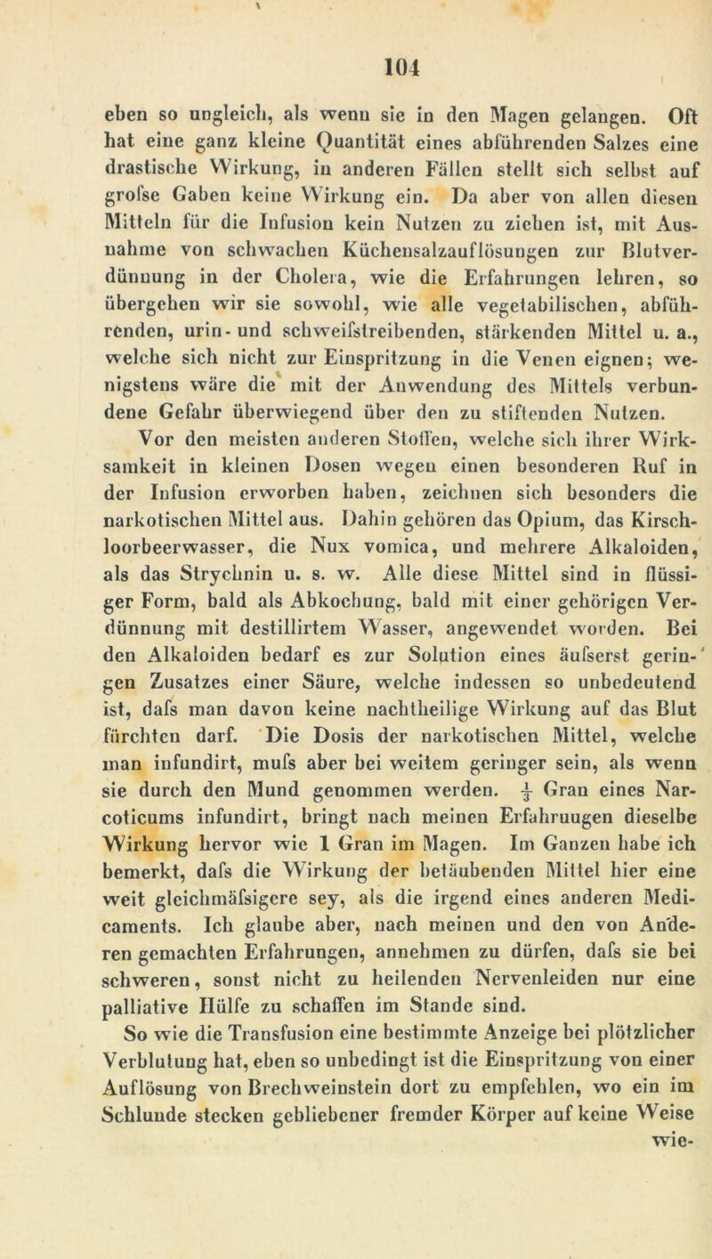 eben so ungleich, als wenn sie in den Magen gelangen. Oft hat eine ganz kleine Quantität eines abführenden Salzes eine drastische Wirkung, in anderen Fällen stellt sich selbst auf grolse Gaben keine Wirkung ein. Da aber von allen diesen Mitteln für die Infusion kein Nutzen zu ziehen ist, mit Aus- nahme von schwachen Kücheusalzauflösungen zur Blutver- dünuung in der Cholera, wie die Erfahrungen lehren, so übergehen wir sie sowohl, wie alle vegetabilischen, abfüh- renden, urin-und schweifstreibenden, stärkenden Mittel u. a., welche sich nicht zur Einspritzung in die Venen eignen; we- nigstens wäre die mit der Anwendung des Mittels verbun- dene Gefahr überwiegend über den zu stiftenden Nutzen. Vor den meisten anderen Stotfen, welche sich ihrer Wirk- samkeit in kleinen Dosen wegen einen besonderen Ruf in der Infusion erworben haben, zeichnen sich besonders die narkotischen Mittel aus. Dahin gehören das Opium, das Kirsch- loorbeerwasser, die Nux vomica, und mehrere Alkaloiden, als das Strychnin u. s. w. Alle diese Mittel sind in flüssi- ger Form, bald als Abkochung, bald mit einer gehörigen Ver- dünnung mit destillirtem Wasser, angeweudet worden. Bei den Alkaloiden bedarf es zur Solution eines äufserst gerin-' gen Zusatzes einer Säure, welche indessen so unbedeutend ist, dafs man davon keine nachtheilige Wirkung auf das Blut fürchten darf. Die Dosis der narkotischen Mittel, welche man infundirt, mufs aber bei weitem geringer sein, als wenn sie durch den Mund genommen werden, -i- Gran eines Nar- coticums infundirt, bringt nach meinen Erfahruugen dieselbe Wirkung hervor wie 1 Gran im Magen. Im Ganzen habe ich bemerkt, dafs die Wirkung der betäubenden Mittel hier eine weit glcichmäfsigere sey, als die irgend eines anderen Medi- caments. Ich glaube aber, nach meinen und den von Ande- ren gemachten Erfahrungen, annehmen zu dürfen, dafs sie bei schweren, sonst nicht zu heilenden Nervenleiden nur eine palliative Hülfe zu schaffen im Stande sind. So wie die Transfusion eine bestimmte Anzeige bei plötzlicher Verblutung hat, eben so unbedingt ist die Einspritzung von einer Auflösung von Brechweinstein dort zu empfehlen, wo ein im Schlunde stecken gebliebener fremder Körper auf keine Weise