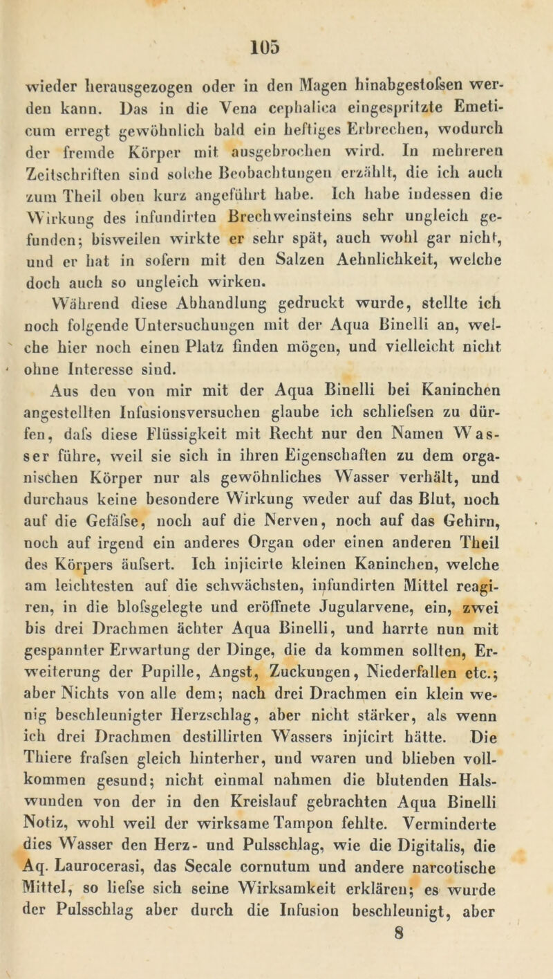 wieder herausgezogen oder in den Magen hinabgestofsen wer- den kann. Das in die Vena cephaliea eingespritzte Emeti- cum erregt gewöhnlich bald ein heftiges Erbrechen, wodurch der fremde Körper mit ausgebrochen wird. In mehreren Zeitschriften sind solche Beobachtungen erzählt, die ich auch zum Theil oben kurz angeführt habe. Ich habe indessen die Wirkung des infundirten BrechWeinsteins sehr ungleich ge- funden; bisweilen wirkte er sehr spät, auch wohl gar nicht, und er hat in sofern mit den Salzen Aehnlichkeit, welche doch auch so ungleich wirken. Während diese Abhandlung gedruckt wurde, stellte ich noch folgende Untersuchungen mit der Aqua Binelli an, wel- che hier noch einen Platz finden mögen, und vielleicht nicht ' ohne Interesse sind. Aus dcu von mir mit der Aqua Binelli bei Kaninchen angestellten Infusionsversuchen glaube ich schliefsen zu dür- fen, dals diese Flüssigkeit mit Recht nur den Namen Was- ser führe, weil sie sich in ihren Eigenschaften zu dem orga- nischen Körper nur als gewöhnliches Wasser verhält, und durchaus keine besondere Wirkung weder auf das Blut, noch auf die Gefäise, noch auf die Nerven, noch auf das Gehirn, noch auf irgend ein anderes Organ oder einen anderen Theil des Körpers äufsert. Ich injicirte kleinen Kaninchen, welche am leichtesten auf die schwächsten, infundirten Mittel reagi- ren, in die blofsgelegte und eröffnete Jugularvene, ein, zwei bis drei Drachmen achter Aqua Binelli, und harrte nun mit gespannter Erwartung der Dinge, die da kommen sollten, Er- weiterung der Pupille, Angst, Zuckungen, Niederfallen etc.; aber Nichts von alle dem; nach drei Drachmen ein klein we- nig beschleunigter Herzschlag, aber nicht stärker, als wenn ich drei Drachmen destillirten Wassers injicirt hätte. Die Thiere frafsen gleich hinterher, und waren und blieben voll- kommen gesund; nicht einmal nahmen die blutenden Hals- wunden von der in den Kreislauf gebrachten Aqua Binelli Notiz, wohl weil der wirksame Tampon fehlte. Verminderte dies Wasser den Herz- und Pulsschlag, wie die Digitalis, die Aq. Laurocerasi, das Secale cornutum und andere narcotische Mittel, so liefse sich seine Wirksamkeit erklären; es wurde der Pulsschlag aber durch die Infusion beschleunigt, aber 8