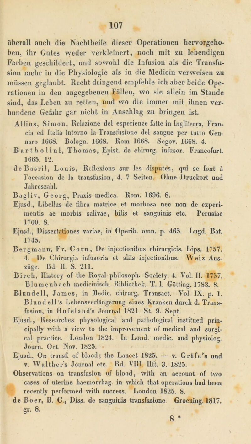 überall auch die Nachtheile dieser Operationen hervorgeho- beu, ihr Gutes weder verkleinert, noch mit zu lebendigen Farben geschildert, und sowohl die Infusion als die Transfu- sion mehr in die Physiologie als in die Medicin verweisen zu müssen geglaubt. Recht dringend empfehle ich aber beide Ope- rationen in den angegebenen Fallen, wo sie allein im Stande sind, das Leben zu retten, und wo die immer mit ihnen ver- bundene Gefahr gar nicht in Anschlag zu bringen ist. Allius, Simon, Relazione del esperienze fatte in Ingliterra, Fran- cia ed Italia intorno la Transfusione del sangue per tutto Gen- naro 1668. Bologn. 1668. Rom J 668. Segov. 1668. 4. Barth olini, Thomas, Epist. de chirurg. infusor. Francofurt. 1665. 12. deBasril, Louis, Reflexions sur les disputes, qui se font ä l'occasion de la transfusion, 4. 7 Seilen. Ohne Druckort und Jahreszahl. Bagliv, Georg, Praxis medica. Rom. 1696. 8. Ejusd., Libellus de tihra matrice et morbosa nec non de experi- mentis ac raorbis salivae, bilis et sanguinis etc. Perusiae 1700. 8. Ejusd., Dissertationes variae, in Operib. omn. p. 465. Lugd. Bat. 1745. Bergmann, Fr. Corn, De injectionibus chirurgicis. Lips. 1757. 4. De Chirurgia infusoria et aliis injectionibus. Weiz Aus- züge. Bd. II. S. 211. Birch, Ilistory of the Royal philosoph. Society. 4. Vol. II. 1757. Blumenhach medicinisch. Bibliothek. T. I. Gotting. 1783. 8. Blundell, James, in Medic. chirurg. Transact. Vol. IX. p. 1. Bl und eil’s Lebensverlängerung eines Kranken durch d. Trans- fusion, in Hufeland’s Journal 1821. St. 9. Sept. Ejusd., Researches physological and pathological institued prin- cipally with a view to the improvement of medical and surgi- cal practice. London 1824. In Lond. medic. and physiolog. Journ. Oct. Nov. 1825. • Ejusd., On transf. of blood; the Lancet 1825. — v. Gräfe’s und v. Walther’s Journal etc. Bd. VIII. Iift. 3. 1825. Observations on transfusion of blood, with an aecount of two cases of uterine haemorrhag. in which that operations had been recently performed with success. London 1825. 8. de Bo er, B. C., Diss. de sanguinis transfusione Groening. 1817. gr. 8. 8