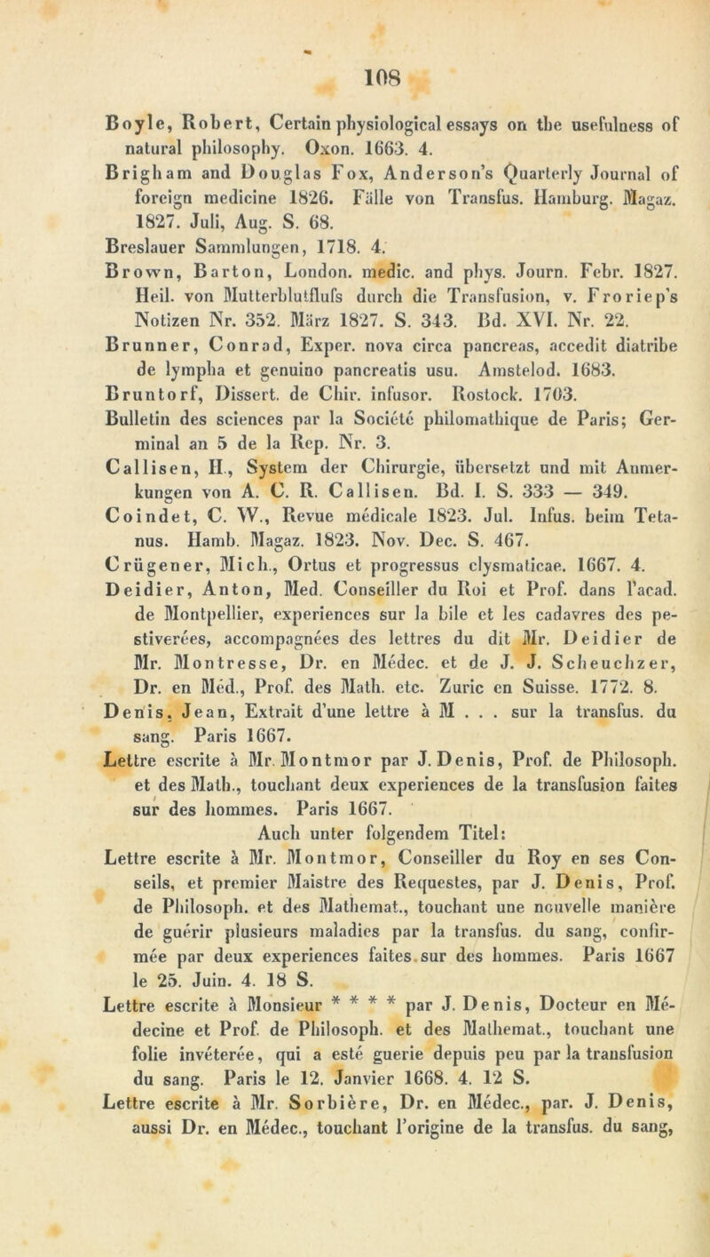 10S Boyle, Robert, Certain physiological essays on tbe usefulness of natural philosophy. Oxon. 1663. 4. Brigham and Douglas Fox, Anderson’s Quarlerly Journal of foreign raedicine 1826. Fälle von Transfus. Hamburg. Magaz. 1827. Juli, Aug. S. 68. Breslauer Sammlungen, 1718. 4. Brown, Barton, London, medic. and pliys. Journ. Febr. 1827. Heil, von Mutterblutflufs durch die Transfusion, v. Froriep’s Notizen Nr. 352. März 1827. S. 343. Bd. XVI. Nr. 22. Brunner, Conrad, Exper. nova circa pancreas, accedit diatribe de lympha et genuino pancreatis usu. Amstelod. 1683. Bruntorf, Dissert. de Cliir. infusor. Rostock. 1703. Bulletin des Sciences par la Societe philomathique de Paris; Ger- minal an 5 de la Rep. Nr. 3. Callisen, II., System der Chirurgie, übersetzt und mit Anmer- kungen von A. C. R. Callisen. Bd. I. S. 333 — 349. Coindet, C. W., Revue medicale 1823. Jul. Infus, beim Teta- nus. Hamb. Magaz. 1823. Nov. Dec. S. 467. Crügener, Mich., Ortus et progressus clysmaticae. 1667. 4. Deidier, Anton, Med. Conseiller du Iloi et Prof, dans l’aead. de Montpellier, experiences sur la bile et les cadavres des pe- stiverees, accompagnees des lettres du dit iUr. Deidier de Mr. Montresse, Dr. en Medec. et de J. J. Scbeucbzer, Dr. en Med., Prof, des Math. etc. Zuric en Suisse. 1772. 8. Denis. Jean, Extrait d’une lettre a M . . . sur la transfus. du sang. Paris 1667. Lettre escrite a Mr. Montmor par J. Denis, Prof, de Philosoph, et des Math., touchant deux experiences de la transfusion faites sur des hommes. Paris 1667. Auch unter folgendem Titel: Lettre escrite ä Mr. Montmor, Conseiller du Roy en ses Con- seils, et premier Maistre des Requestes, par J. Denis, Prof, de Philosoph, et des Mathemat., touchant une nouvelle maniere de guerir plusieurs maladies par la transfus. du sang, confir- mee par deux experiences faites.sur des hommes. Paris 1667 le 25. Juin. 4. 18 S. Lettre escrite ä Monsieur * * * * par J. Denis, Docteur en Me- decine et Prof, de Philosoph, et des Mathemat., touchant une folie inveteree, qui a este guerie depuis peu par la transfusion du sang. Paris le 12. Janvier 1668. 4. 12 S. Lettre escrite ä Mr. Sorhiere, Dr. en Medec., par. J. Denis, aussi Dr. en Medec., touchant l’origine de la transfus. du sang,