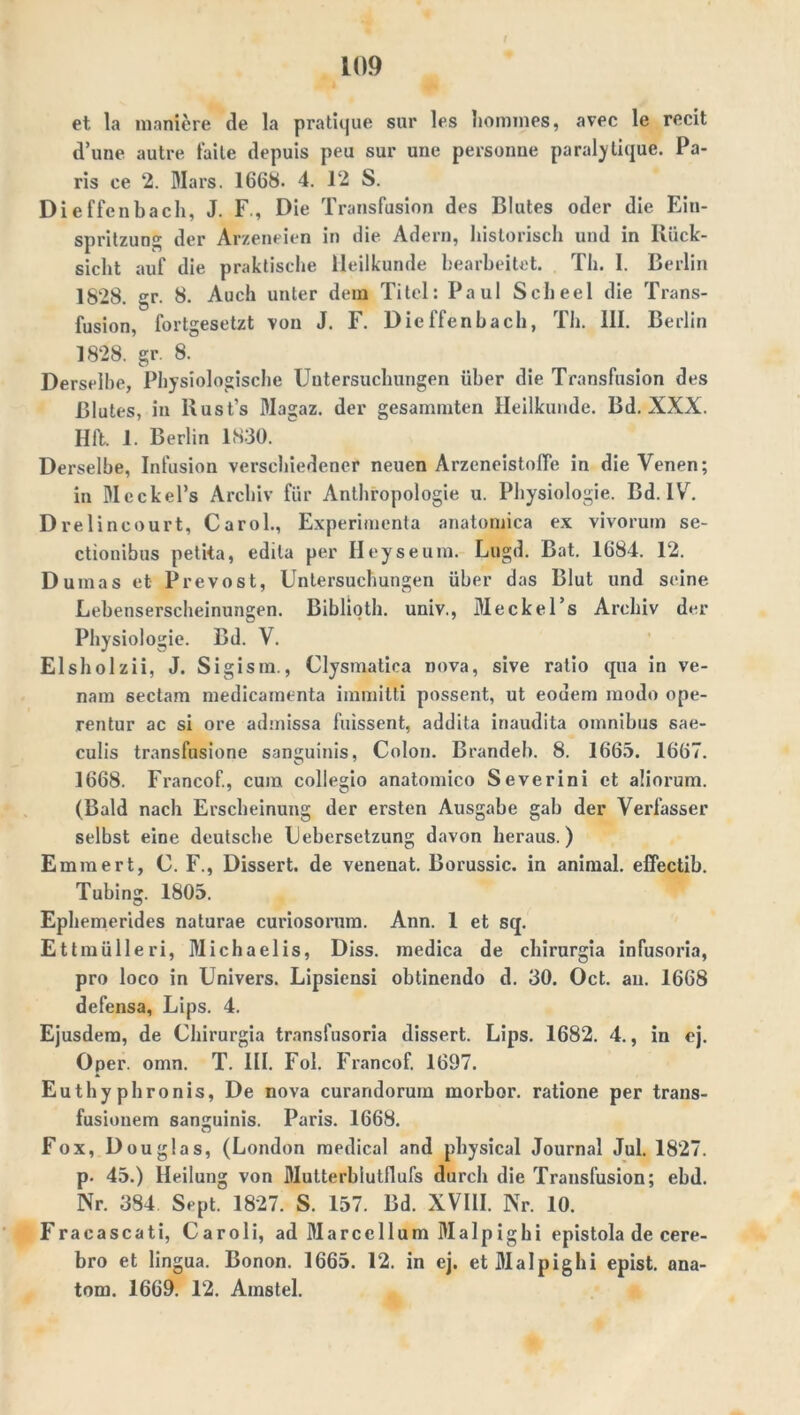 et la maniere de la pratique sur les hommes, avec le recit d’une autre falle depuis peu sur une personne paralylique. Pa- ris ce 2. Mars. 1668. 4. 12 S. Dieffenbach, J. F., Die Transfusion des Blutes oder die Ein- spritzung der Arzeneien in die Adern, historisch und in Rück- sicht auf die praktische Heilkunde bearbeitet. Th. I. Berlin 1828. gr. 8. Auch unter dem Titel: Paul Scheel die Trans- fusion, fortgesetzt von J. F. Dieffenbach, Th. III. Berlin 1828. gr. 8. Derselbe, Physiologische Untersuchungen über die Transfusion des Blutes, in lxust’s Magaz. der gesammten Heilkunde. Bd. XXX. Hft. 1. Berlin 1830. Derselbe, Infusion verschiedener neuen Arzeneistoffe in die Venen; in Meckel’s Archiv für Anthropologie u. Physiologie. Bd. IV. Drelincourt, Carol., Experimenta anatomica ex vivorum se- ctionibus petita, edila per Heyseum. Lugd. Bat. 1684. 12. Dumas et Prevost, Untersuchungen über das Blut und seine Lebenserscheinungen. Biblioth. univ., Meckel’s Archiv der Physiologie. Bd. V. Elsholzii, J. Sigism., Clysmatica nova, sive ratio qua in ve- nam sectam medicamenta immitti possent, ut eoueni modo ope- rentur ac si ore admissa fuissent, addita inaudita omnibus sae- culis transfusione sanguinis, Colon. Brandeb. 8. 1665. 1667. 1668. Francof., cum collegio anatomico Severini et aüorum. (Bald nach Erscheinung der ersten Ausgabe gab der Verfasser selbst eine deutsche Uebersetzung davon heraus.) Emm er t, C. F., Dissert. de venenat. Borussic. in animal, effectib. Tubing. 1805. Ephemerides naturae curiosorum. Ann. 1 et sq. Ettmülleri, Michaelis, Diss. medica de chirurgia infusoria, pro loco in Univers. Lipsiensi obtinendo d. 30. Oct. an. 1668 defensa, Lips. 4. Ejusdem, de Chirurgia trnnsfusoria dissert. Lips. 1682. 4., in ej. Oper. omn. T. III. Fol. Francof. 1697. Euthyphronis, De nova curandorum morbor. ratione per trans- fusionem sanguinis. Paris. 1668. Fox, Douglas, (London medical and physical Journal Jul. 1827. p. 45.) Heilung von Mutterbiutflufs durch die Transfusion; ebd. Nr. 384 Sept. 1827. S. 157. Bd. XVIII. Nr. 10. Fracascati, Caroli, ad Marccllum Malpighi epistola de cere- bro et lingua. Bonon. 1665. 12. in ej. et Malpighi epist. ana- tom. 1669. 12. Amstel.