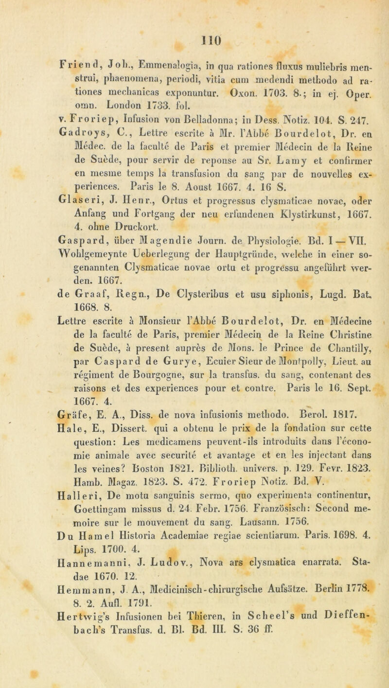 Frien d, Joh., Emmenalogia, in qua rationes fluxus muliebris men- strui, phaenomena, periodi, vitia cum mcdendi methodo ad ra- tiones mechanicas exponuntur. Oxon. 1703. 8-; in ej. Oper, omn. London 1733. fol. v. Froriep, Inlusion von Belladonna; in Dess. Notiz. 104. S. 247. Gadroys, C., Lettre escrite ä Mr. l’Abbe Bourdelot, Dr. en Medec. de la faculte de Paris et premier Medecin de la Reine de Suede, pour servir de reponse au Sr. Lainy et conlinner en niesme temps la transfusion du sang par de nouvelles ex- periences. Paris le 8. Aoust 1667. 4. 16 S. Glaseri, J. Ilenr., Ortus et pi’ogressus clysmatieae novae, oder Anfang und Fortgang der neu erfundenen Klystirkunst, 1667. 4. ohne Druckort. Gaspard, über Magendie Journ. de Physiologie. Bd. I — VII. Wohlgemeynte Leberlegung der Hauptgründe, welche in einer so- genannten Clysmatieae novae ortu et progressu angeführt wer- den. 1667. de Graaf, Regn., De Clysteribus et usu siphouis, Lugd. Bat, 1668. 8. Lettre escrite ä Monsieur l’Abbe Bourdelot, Dr. en Medecine de la faculte de Paris, premier Medecin de la Reine Christine de Suede, ä present aupres de Mons. le Prince de Chantilly, par Caspard de Gurye, Ecuier Sieur de Monfpolly, Lieut.au regiment de Bourgogne, sur la transfus. du saug, contenant des raisons et des experiences pour et contre. Paris le 16. Sept. 1667. 4. Gräfe, E. A., Diss. de nova iufusionis methodo. Berol. 1817. Haie, E., Dissert. qui a obtenu le prix de la londation sur cette question: Les medicainens peuvent-ils introduits dans l’econo- mie animale avec securite et avantage et en. les injectant dans les veines? Boston 1821. Biblioth. univers. p. 129. Fevr. 1823. Hamb. Magaz, 1823. S. 472. Froriep Notiz. Bd. V. Hall eri, De motu sanguinis sermo, quo experimenta continentur, Goettinsram missus d. 24. Febr. 1756. Französisch: Second me- o moire sur le mouvement du sang. Lausann. 1756. Du H amel Historia Academiae regiae scientiarum. Paris. 1698. 4. Lips. 1700. 4. Hannemanni, J. Ludov., Nova ars clysmatica enarrata. Sta- dae 1670. 12. Hemmann, J A., Medicinisch-chirurgische Aufsätze. Berlin 1778. 8. 2. Aufl. 1791. Hertwig’s Infusionen bei Thieren, in Scheel’s und Dieffen- bach’s Transfus. d. Bl. Bd. III. S. 36 ff.