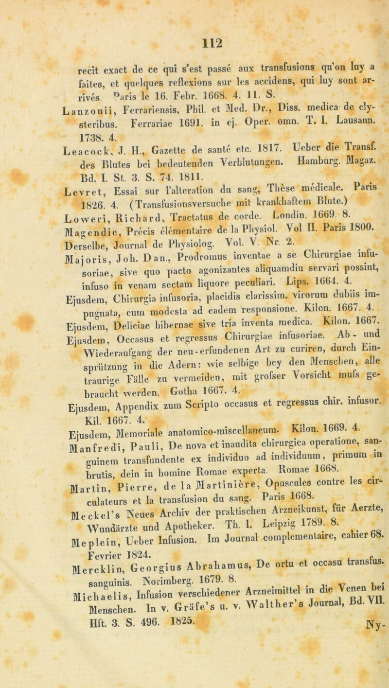 recit exact de ce qui s’est passe aux transfusions qu’on luy a faite6, et quelques reflexions sur les accidens, qui luy sunt ar- rives ^aris le 16. Febr. 1668. 4. 11. S. Lanzonii, Ferrariensis, Phil, ct Med. Dr., Diss. medica de cly- steribus. Ferrariae 1691. in ej. Oper. ornn. T. I. Lausann. 1738. 4. Leacock, J. II., Gazette de saute etc. 1817. Ueber die Transf. des Blutes bei bedeutenden Verblutungen. Hamburg. Magaz. Bd. I. St. 3. S. 74. 1811. Levret, Essai sur l’altcration du sang, These medicale. Paris 1826. 4. (Translusionsversuche mit krankhaftem Blute.) Loweri, Richard, Tractatus de corde. Londin. 1669. 8. Magen die, Precis elcmentaire de la Physiol. Vol II. Paris 1800. Derselbe, Journal de Physiolog. Vol. V. Nr. 2. Maiaris, Job. Dan., Prodromus inventae a sc Chirurgiae mlu- soriae, sive quo pacto agonizantes aliquamdiu servari possint, infusoin venam sectam liquore peculiari. Lips. 1664. 4. Ejusdem, Chirurgia infusoria, placidis clarissiin. virorum dubiis im- pugnata, cum modesta ad eadem responsione. Kilcn. 1667. 4^ Ejusdem, Deliciae hibernae sive tria inventa medica. Kilon. 1667^ Ejusdem, Occasus et regressus Chirurgiae mtusonae. Ab- und Wiederaufgang der neu-erfundenen Art zu curiren, durch Ein- spritzung b» die Adern: wie selbige bey den Menschen, alle traurige Fälle zu vermeiden, mit grofser Vorsicht mufs ge- braucht werden. Gotha 1667. 4. Ejusdem, Appendix zum Scripto occasus et regressus chir. intusor. KU. 1667. 4. Ejusdem, Memoriale anatomico-miscellaneum. Kilon. lbb.. 4. Manfred!, Pauli, De nova ct inaudita chirurgiea operaüone, san- guinem transfundente ex individuo ad individuum, priraum m brutis, dein in bomine Romae experta Romae 1668. . Martin, Pierre, de la Martiniere, Opuscules contre les cir- culateurs et la transfusion du sang. Paris 1668. Meckel’s Neues Archiv der praktischen Arzneikunst, für Aerz e, Wundärzte und Apotheker. Th. I. Leipzig 1/89. . Meplein, Ueber Infusion. Im Journal complementaire, cahier 68. Fevrier 1824. - Mercklin, Georgius Abraliamus, De ortu et occasu transfus. sanguinis. Norimberg. 1679. 8. # . . v u : Michaelis, Infusion verschiedener Arzneimittel in ie _ Menschen. In v. Gräfe’s u. v. Walther*» Journal, Bd.VII. Hft. 3. S. 496. 1825. Ny_