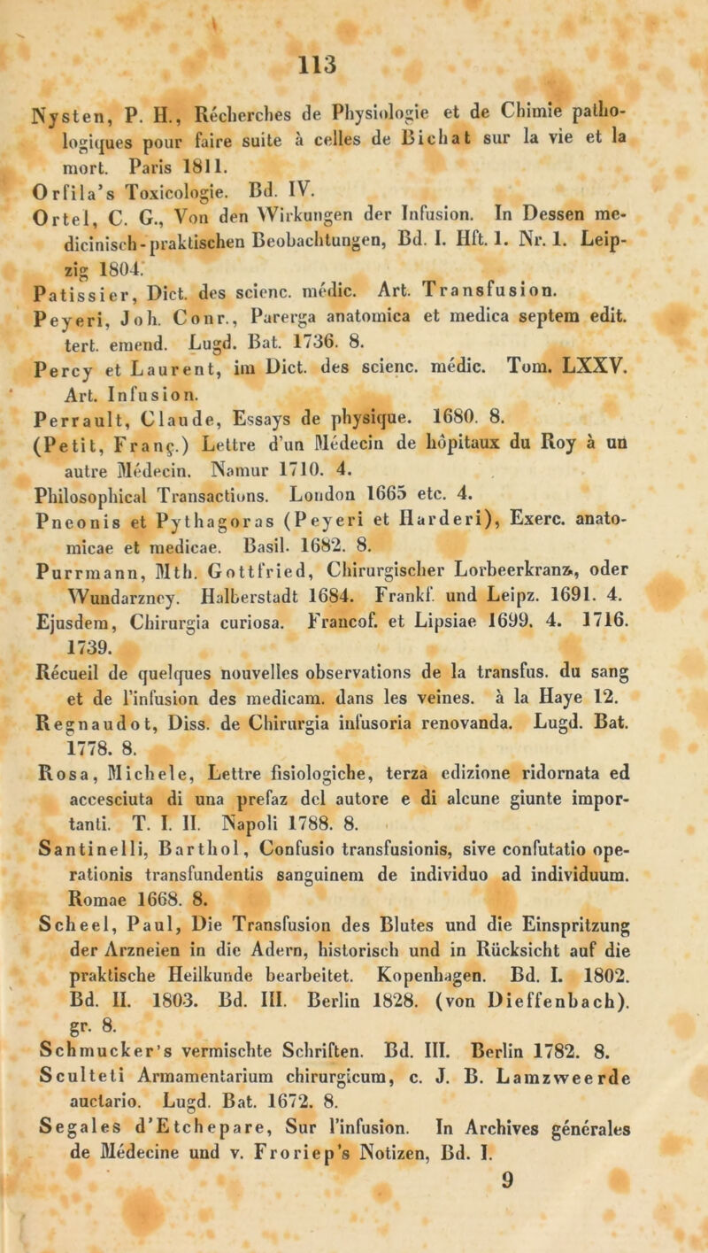 Ny st eil, P. H., Recherches de Physiologie et de Chimie palho- logiques pour faire suite ä celles de Lichat sur la vie et la rnort. Paris 1811. Orfila’s Toxicologie. Bd. IV. Ortei, C. G., Von den Wirkungen der Infusion. In Dessen me- dicinisch-praktischen Beobachtungen, Bd. I. Hft. 1. Nr. 1. Leip- zig 1804.' Patissier, Dict. des scienc. medic. Art. Transfusion. Peyeri, Joh. Conr., Parerga anatomica et medica septem edit. tert. einend. Lugd. Bat. 1736. 8. Percy et Laurent, im Dict. des scienc. medic. Tom. LXXV. Art. Infusion. Perrault, Claude, Essays de physique. 1680. 8. (Petit, Fran£.) Lettre d’un Dledecin de hdpitaux du Roy ä un autre Dledecin. Namur 1710. 4. Philosophical Transactions. London 1665 etc. 4. Pneouis et Pythagoras (Peyeri et Harderi), Exerc. anato- micae et medicae. Basil. 1682. 8. Purrmann, Mth. Gottfried, Chirurgischer Lorbeerkrana, oder Wundarzney. Halberstadt 1684. Frankl, und Leipz. 1691. 4. Ejusdera, Chirurgia curiosa. Francof. et Lipsiae 1699. 4. 1716. 1739. Recueil de quelques nouvelles observations de la transfus. du sang et de l’infusion des medicam. dans les veines. a la Haye 12. Regnaudot, Diss. de Chirurgia infusoria renovanda. Lugd. Bat. 1778. 8. Rosa, Michele, Lettre fisiologiche, terza edizione ridornata ed accesciuta di una prefaz del autore e di alcune giunte impor- tanli. T. I. II. Napoli 1788. 8. Santinelli, Barthol, Confusio transfusionis, sive confutatio ope- rationis transfundentis sanguinem de individuo ad individuum. Romae 1668. 8. Scheel, Paul, Die Transfusion des Blutes und die Einspritzung der Arzneien in die Adern, historisch und in Rücksicht auf die praktische Heilkunde bearbeitet. Kopenhagen. Bd. I. 1802. Bd. II. 1803. Bd. III. Berlin 1828. (von Dieffenbach). gr. 8. Schmucker’s vermischte Schriften. Bd. III. Berlin 1782. 8. Sculteti Armamentarium chirurgicum, c. J. B. Lamzweerde auclario. Lugd. Bat. 1672. 8. Sega les d’Etchepare, Sur l’infusion. In Archives generales de Medecine und v. Froriep’s Notizen, Bd. I. 9