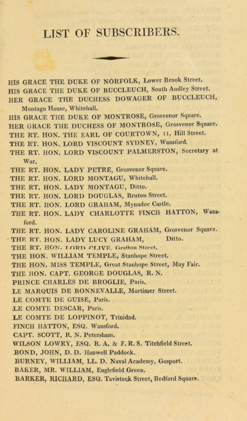 LIST OF SUBSCRIBERS. HIS GRACE THE DUKE OF NORFOLK, Lower Brook Street. HIS GRACE THE DUKE OF BUCCLEUCH, South Audley Street. HER GRACE THE DUCHESS DOWAGER OF BUCCLEUCH, Montagu House, Whitehall. HIS GRACE THE DUKE OF MONTROSE, Grosvenor Square. HER GRACE THE DUCHESS OF MONTROSE, Grosvenor Square. THE RT. HON. THE EARL OF COURTOWN, 11, Hill Street. THE RT. HON. LORD VISCOUNT SYDNEY, Wansford. THE RT. HON. LORD VISCOUNT PALMERSTON, Secretary at War. THE RT. HON. LADY PETRE, Grosvenor Square. THE RT. HON. LORD MONTAGU, Whitehall. THE RT. HON. LADY MONTAGU, Ditto. THE RT. HON. LORD DOUGLAS, Bruton Street. THE RT. HON. LORD GRAHAM, Mynadoc Castle. THE RT. HON. LADY CHARLOTTE FINCH HATTON, Wans- ford. THE RT. HON. LADY CAROLINE GRAHAM, Grosvenor Square. THE RT. HON. LADY LUCY GRAHAM, Ditto. THE RT. HON. T mm rr.IVF, flrafton Street. THE HON. WILLIAM TEMPLE, Stanhope Street. THE HON. MISS TEMPLE, Great Stanhope Street, May Fair. THE HON. CAPT. GEORGE DOUGLAS, R. N. PRINCE CHARLES DE BROGLIE, Paris. LE MARQUIS DE BONNEVALLE, Mortimer Street. LE COMTE DE GUISE, Paris. ,LE COMTE DESCAR, Paris. LE COMTE DE LOPPINOT, Trinidad. FINCH HATTON, ESQ. Wansford. CAPT. SCOTT, R. N. Petersham. WILSON LOWRY, ESQ. R. A. & F. R. S. Titchfield Street. BOND, JOHN, D. D. Hanwell Paddock. BURNEY, WILLIAM, LL. D. Naval Academy, Gosport. BAKER, MR. WILLIAM, Englefield Green. BARKER, RICHARD, ESQ. Tavistock Street, Bedford Square.