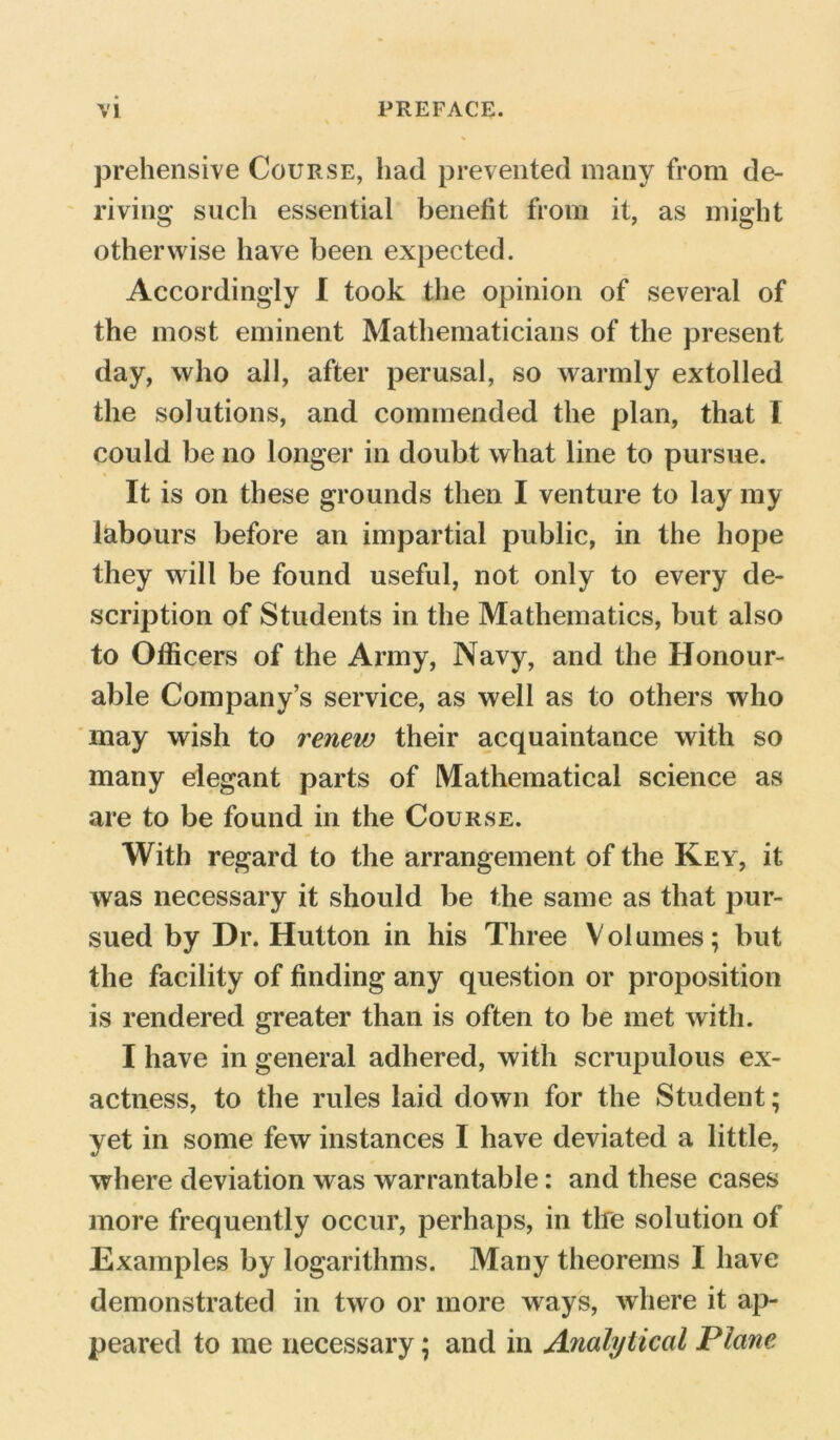 prehensive Course, had prevented many from de- riving such essential benefit from it, as might otherwise have been expected. Accordingly I took the opinion of several of the most eminent Mathematicians of the present day, who all, after perusal, so warmly extolled the solutions, and commended the plan, that I could be no longer in doubt what line to pursue. It is on these grounds then I venture to lay my labours before an impartial public, in the hope they will be found useful, not only to every de- scription of Students in the Mathematics, but also to Officers of the Army, Navy, and the Honour- able Company’s service, as well as to others who may wish to renew their acquaintance with so many elegant parts of Mathematical science as are to be found in the Course. With regard to the arrangement of the Key, it was necessary it should be the same as that pur- sued by Dr. Hutton in his Three Volumes; but the facility of finding any question or proposition is rendered greater than is often to be met with. I have in general adhered, with scrupulous ex- actness, to the rules laid down for the Student; yet in some few instances I have deviated a little, where deviation was warrantable: and these cases more frequently occur, perhaps, in tire solution of Examples by logarithms. Many theorems I have demonstrated in two or more ways, where it ap- peared to me necessary; and in Analytical Plane