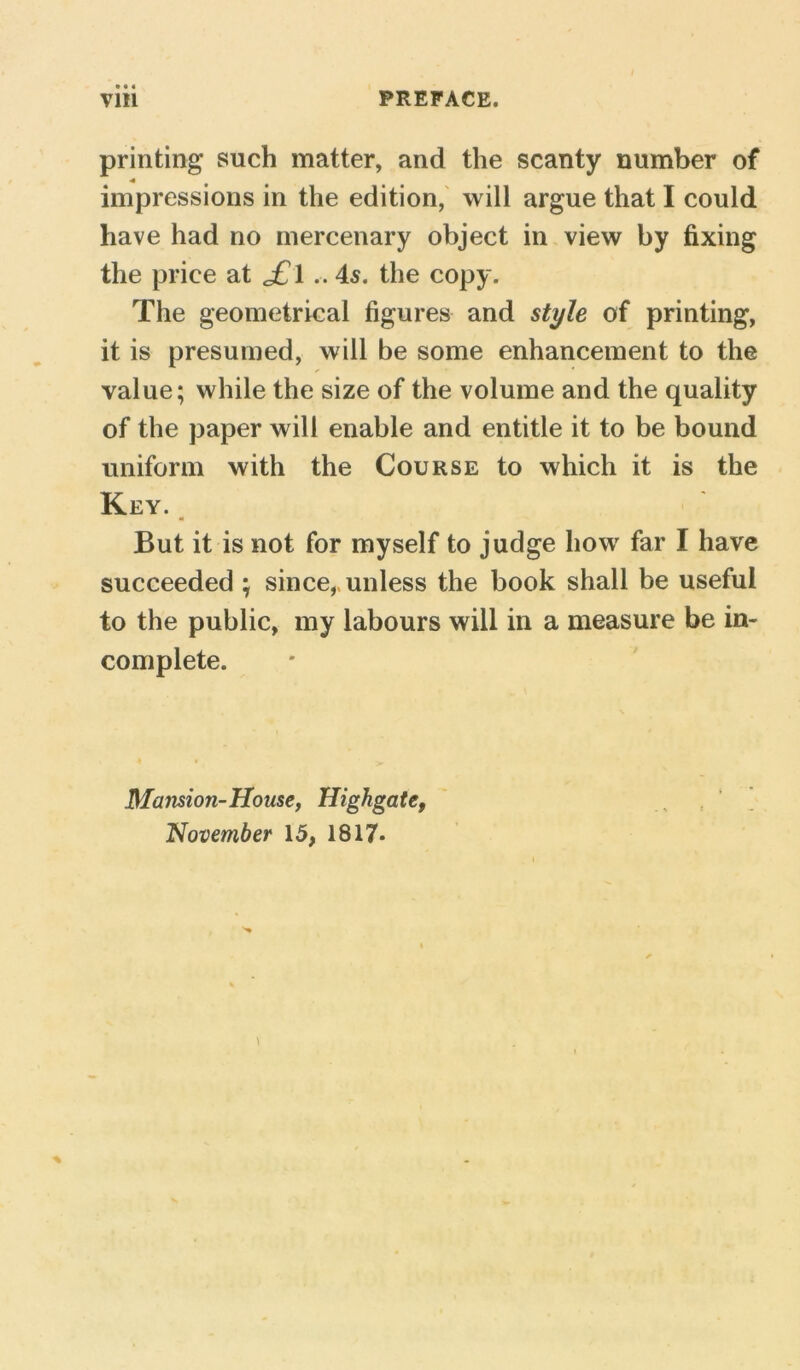 printing such matter, and the scanty number of 4 impressions in the edition, will argue that I could have had no mercenary object in view by fixing the price at j£l45. the copy. The geometrical figures and style of printing, it is presumed, will be some enhancement to the value; while the size of the volume and the quality of the paper will enable and entitle it to be bound uniform with the Course to which it is the Key. But it is not for myself to judge how far I have succeeded ; since, unless the book shall be useful to the public, my labours will in a measure be in- complete. Mansion-House, Highgate, November 15, 1817*