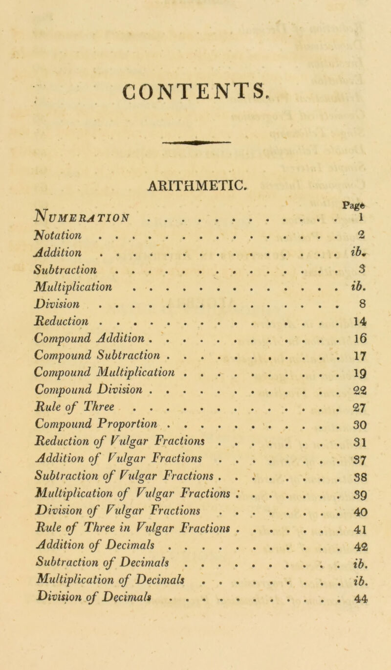 CONTENTS. ARITHMETIC. Pag* Numeration 1 Notation 2 Addition ib* Subtraction 3 Multiplication ib. Division 8 Reduction 14 Compound Addition 16 Compound Subtraction 17 Compound Multiplication 19 Compound Division 22 Rule of Three 27 Compound Proportion 30 Reduction of Vulgar Fractions 31 Addition of Vulgar Fractions 37 Subtraction of Vulgar Fractions . . : 38 Multiplication of Vulgar Fractions ; 39 Division of Vulgar Fractions 40 Rule of Three in Vulgar Fractions 41 Addition of Decimals 42 Subtraction of Decimals ib. Multiplication of Decimals * ... ib. Division of Decimals 44