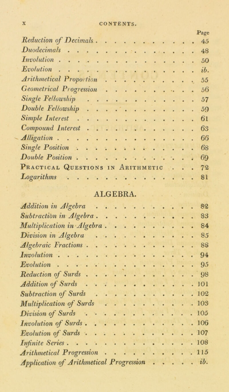 Page Reduction of Decimals 45 Duodecimals * 48 Involution 50 Evolution ib. Arithmetical Proportion 55 Geometrical Progression 56 Single Fellowship 57 Double Fellowship 59 Simple Interest . ' 6l Compound Interest 63 Alligation 66 Single Position 68 Double Position . * 69 Practical Questions in Arithmetic ... 72 Logarithms 81 ALGEBRA. Addition in Algebra 82 Subtraction in Algebra 83 Multiplication in Algebra S4 Division in Algebra 85 Algebraic Fractions 88 Involution .94 Evolution 95 % Reduction of Surds 98 Addition of Surds ]01 Subtraction of Surds 102 Multiplication of Surds 103 Division of Surds 105 Involution of Surds 106 Evolution of Surds 107 Infinite Series 108 Arithmetical Progression 115 Application of Arithmetical Progression ib.